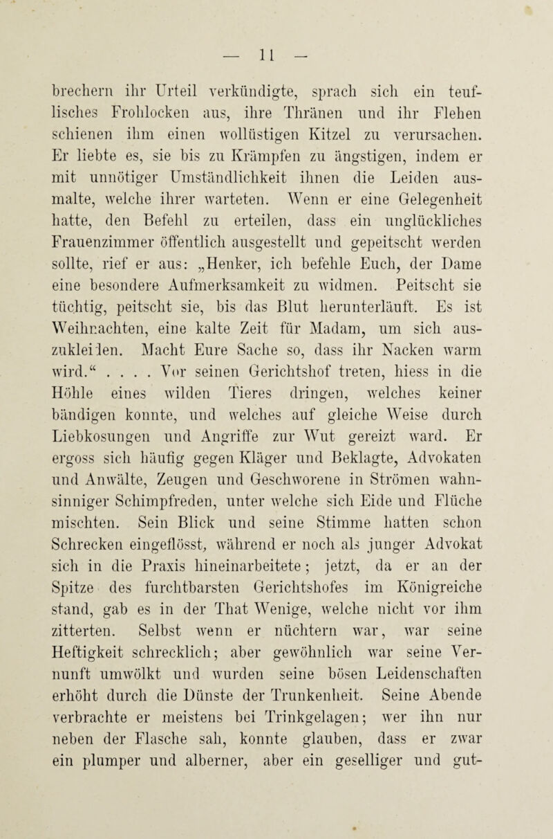 brechern ihr Urteil verkündigte, sprach sich ein teuf¬ lisches Frohlocken aus, ihre Thränen und ihr Flehen schienen ihm einen wollüstigen Kitzel zu verursachen. Er liebte es, sie bis zu Krämpfen zu ängstigen, indem er mit unnötiger Umständlichkeit ihnen die Leiden aus¬ malte, welche ihrer warteten. Wenn er eine Gelegenheit hatte, den Befehl zu erteilen, dass ein unglückliches Frauenzimmer öffentlich ausgestellt und gepeitscht werden sollte, rief er aus: „Henker, ich befehle Euch, der Dame eine besondere Aufmerksamkeit zu widmen. Peitscht sie tüchtig, peitscht sie, bis das Blut herunterläuft. Es ist Weihnachten, eine kalte Zeit für Madam, um sich aus- zukleiien. Macht Eure Sache so, dass ihr Nacken warm wird.“ .... Vor seinen Gerichtshof treten, hiess in die Höhle eines wilden Tieres dringen, welches keiner bändigen konnte, und welches auf gleiche Weise durch Liebkosungen und Angriffe zur Wut gereizt ward. Er ergoss sich häufig gegen Kläger und Beklagte, Advokaten und Anwälte, Zeugen und Geschworene in Strömen wahn¬ sinniger Schimpfreden, unter welche sich Eide und Flüche mischten. Sein Blick und seine Stimme hatten schon Schrecken eingeflösst, während er noch als junger Advokat sich in die Praxis hineinarbeitete; jetzt, da er an der Spitze des furchtbarsten Gerichtshofes im Königreiche stand, gab es in der That Wenige, welche nicht vor ihm zitterten. Selbst wenn er nüchtern war, war seine Heftigkeit schrecklich; aber gewöhnlich war seine Ver¬ nunft umwölkt und wurden seine bösen Leidenschaften erhöht durch die Dünste der Trunkenheit. Seine Abende verbrachte er meistens bei Trinkgelagen; wer ihn nur neben der Flasche sah, konnte glauben, dass er zwar ein plumper und alberner, aber ein geselliger und gut-