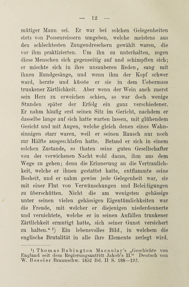 mütiger Mann sei. Er war bei solchen Gelegenheiten stets von Possenreissern umgeben, welche meistens aus den schlechtesten Zungendreschern gewählt waren, die vor ihm praktizierten. Um ihn zu unterhalten, zogen diese Menschen sich gegenseitig auf und schimpften sich; er mischte sich in ihre unsauberen Reden, sang mit ihnen Rundgesänge, und wenn ihm der Kopf schwer ward, herzte und küsste er sie in dem Uehermass trunkener Zärtlichkeit. Aber wenn der Wein auch zuerst sein Herz zu erweichen schien, so war doch wenige Stunden später der Erfolg ein ganz verschiedener. Er nahm häufig erst seinen Sitz im Gericht, nachdem er dasselbe lange auf sich hatte warten lassen, mit glühendem Gesicht und mit Augen, welche gleich denen eines Wahn¬ sinnigen starr waren, weil er seinen Rausch nur noch zur Hälfte ausgeschlafen hatte. Beland er sich in einem solchen Zustande, so thaten seine guten Gesellschafter von dei verwichenen Nacht wohl daran, ihm aus dem Wege zu gehen; denn die Erinnerung an die Vertraulich¬ keit, welche er ihnen gestattet hatte, entflammte seine Bosheit, und er nahm gewiss jede Gelegenheit war, sie mit einer Flut von Verwünschungen und Beleidigungen zu überschütten. Nicht die am wenigsten gehässige unter seinen vielen gehässigen Eigentümlichkeiten war die Freude, mit welcher er diejenigen niederdonnerte und vernichtete, welche er in seinen Anfällen trunkener Zärtlichkeit ermutigt hatte, sich seiner Gunst versichert zu halten.“1) Ein lebensvolles Bild, in welchem die englische Brutalität in alle ihre Elemente zerlegt wird. p Thomas Babington Macanlay’s „Geschichte von England seit dem Regierungsantritt Jakob’s II.“ Deutsch von W Beseler Braunschw. 1852 Bd. II S. 188—192.