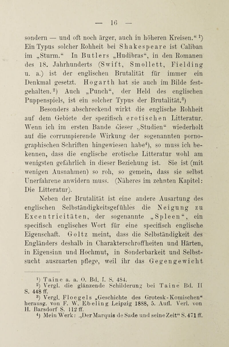 sondern — und oft noch ärger, auch in höheren Kreisen.“ !) Ein Typus solcher Rohheit bei Shakespeare ist Calibau im „Sturm.“ In Butlers „Hudibras“, in den Romanen des 18. Jahrhunderts (Swift, Smollett, Fiel ding u. a.) ist der englischen Brutalität für immer ein Denkmal gesetzt. Hogarth hat sie auch im Bilde fest¬ gehalten. * 2) Auch „Punch“, der Held des englischen Puppenspiels, ist ein solcher Typus der Brutalität.3) Besonders abschreckend wirkt die englische Rohheit auf dem Gebiete der spezifisch erotischen Litteratur. Wenn ich im ersten Bande dieser „Studien“ wiederholt aut die corrumpierende Wirkung der sogenannten porno¬ graphischen Schriften hingewiesen habe4), so muss ich be¬ kennen, dass die englische erotische Litteratur wohl am wenigsten gefährlich in dieser Beziehung ist. Sie ist (mit wenigen Ausnahmen) so roh, so gemein, dass sie selbst Unerfahrene an widern muss. (Näheres im zehnten Kapitel: Die Litteratur). Neben der Brutalität ist eine andere Ausartung des englischen Selbständigkeitsgefühles die Neigung zu Excen trici täten, der sogenannte „Spleen“, ein specifisch englisches Wort für eine specifisch englische Eigenschaft. Goltz meint, dass die Selbständigkeit des Engländers deshalb in Charakterschroffheiten und Härten, in Eigensinn und Hochmut, in Sonderbarkeit und Selbst¬ sucht auszuarten pflege, weil ihr das Gegengewicht ') Taine a. a. 0. Bd. 8. 484. 2) Vergl. die glänzende Schilderung bei Taine Bd. II S. 448 ff. 3) Vergl. Floegels „Geschichte des Grotesk-Komischen“ herausg. von F. W. Ebeling Leipzig 1888, 5. Aull. Verl, von H. Barsdorf S. 112 ff. 4) Mein Werk: .,Der Marquis de Sa de und seine Zeit“ S. 471 ff.