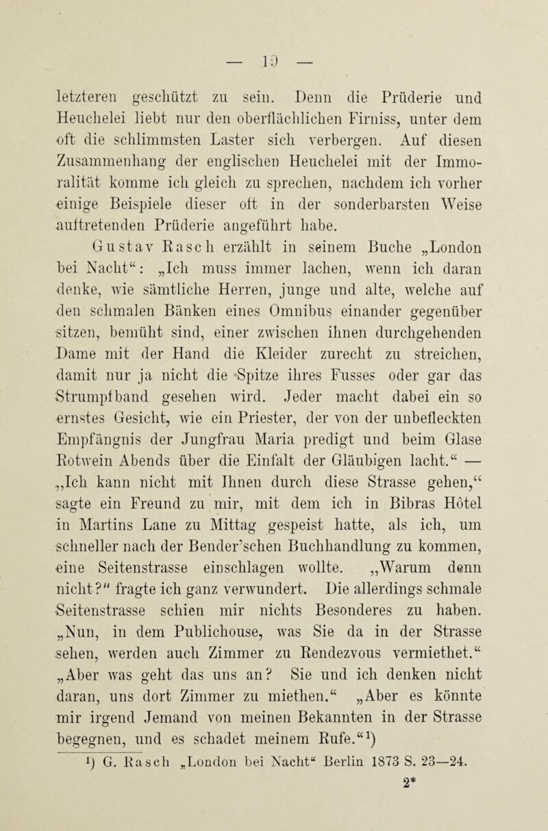 letzteren geschützt zu sein. Denn die Prüderie und Heuchelei liebt nur den oberflächlichen Firniss, unter dem •oft die schlimmsten Laster sich verbergen. Auf diesen Zusammenhang der englischen Heuchelei mit der Immo¬ ralität komme ich gleich zu sprechen, nachdem ich vorher einige Beispiele dieser oft in der sonderbarsten Weise auftretenden Prüderie angeführt habe. Gustav Rasch erzählt in seinem Buche „London bei Nacht“: „Ich muss immer lachen, wenn ich daran denke, wie sämtliche Herren, junge und alte, welche auf den schmalen Bänken eines Omnibus einander gegenüber sitzen, bemüht sind, einer zwischen ihnen durchgehenden Dame mit der Hand die Kleider zurecht zu streichen, damit nur ja nicht die Spitze ihres Fusses oder gar das Strumpfband gesehen wird. Jeder macht dabei ein so ernstes Gesicht, wie ein Priester, der von der unbefleckten Empfängnis der Jungfrau Maria predigt und beim Glase Rotwein Abends über die Einfalt der Gläubigen lacht.“ — „Ich kann nicht mit Ihnen durch diese Strasse gehen,“ sagte ein Freund zu mir, mit dem ich in Bibras Hotel in Martins Lane zu Mittag gespeist hatte, als ich, um schneller nach der Bender’schen Buchhandlung zu kommen, •eine Seitenstrasse einschlagen wollte. „Warum denn nicht? fragte ich ganz verwundert. Die allerdings schmale Seitenstrasse schien mir nichts Besonderes zu haben. „Nun, in dem Publichouse, was Sie da in der Strasse sehen, werden auch Zimmer zu Rendezvous vermiethet.“ „Aber was geht das uns an? Sie und ich denken nicht daran, uns dort Zimmer zu miethen.“ „Aber es könnte mir irgend Jemand von meinen Bekannten in der Strasse begegnen, und es schadet meinem Rufe.“1) A) G. Rasch „London bei Nacht“ Berlin 1873 S. 23—24. 2*