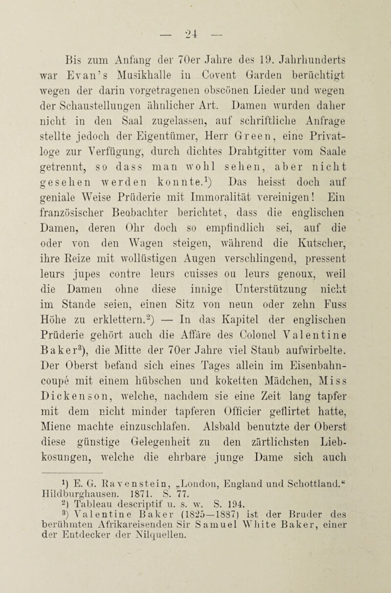 Bis zum Anfang der 70er Jahre des 19. Jahrhunderts war Evan’s Musikhalle in Covent Garden berüchtigt wegen der darin vorgetragenen ohscönen Lieder und wegen der Schaustellungen ähnlicher Art. Damen wurden daher nicht in den Saal zugelassen, auf schriftliche Anfrage stellte jedoch der Eigentümer, Herr Green, eine Privat¬ loge zur Verfügung, durch dichtes Drahtgitter vom Saale getrennt, so dass man wohl sehen, aber nicht gesehen werden konnte.1) Das heisst doch auf geniale Weise Prüderie mit Immoralität vereinigen! Ein französischer Beobachter berichtet, dass die englischen Damen, deren Ohr doch so empfindlich sei, auf die oder von den Wagen steigen, während die Kutscher, ihre Reize mit wollüstigen Augen verschlingend, pressent leurs jupes contre leurs cuisses ou leurs genoux, weil die Damen ohne diese innige Unterstützung nicht im Stande seien, einen Sitz von neun oder zehn Fuss Höhe zu erklettern.2) — In das Kapitel der englischen Prüderie gehört auch die Affäre des Colonel Valentine Baker3), die Mitte der 70er Jahre viel Staub aufwirbelte. Der Oberst befand sich eines Tages allein im Eisenbahn¬ coupe mit einem hübschen und koketten Mädchen, Miss Dickenson, welche, nachdem sie eine Zeit lang tapfer mit dem nicht minder tapferen Officier geflirtet hatte, Miene machte einzuschlafen. Alsbald benutzte der Oberst diese günstige Gelegenheit zu den zärtlichsten Lieb¬ kosungen, welche die ehrbare junge Dame sich auch 0 E. G. Ravenstein, „London, England und Schottland.“ Hildburghausen. 1871. S. 77. 2) Tableau descriptif u. s. w. S. 194. 3) Valentine Baker (1825—1887) ist der Bruder des berühmten Afrikareisenden Sir Samuel White Baker, einer der Entdecker der Nilquellen.