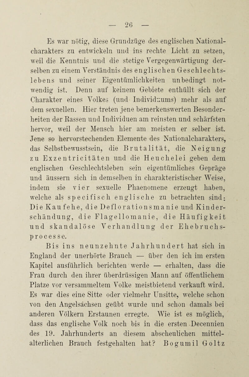 Es war nötig, diese Grundzüge des englischen National¬ charakters zu entwickeln und ins rechte Licht zu setzen, weil die Kenntnis und die stetige Vergegenwärtigung der¬ selben zu einem Verständnis des englischen Geschlechts¬ lebens und seiner Eigentümlichkeiten unbedingt not¬ wendig ist. Denn auf keinem Gebiete enthüllt sich der Charakter eines Volkes (und Individuums) mehr als auf dem sexuellen. Hier treten jene bemerkenswerten Besonder¬ heiten der Rassen und Individuen am reinsten und schärfsten hervor, weil der Mensch hier am meisten er selber ist. Jene so hervorstechenden Elemente des Nationalcharakters, das Selbstbewusstsein, die Brutalität, die Neigung zu Exzentricitäten und die Heuchelei geben dem englischen Geschlechtsleben sein eigentümliches Gepräge und äussern sich in demselben in charakteristischer Weise. / indem sie vier sexuelle Phaenomene erzeugt haben, welche als specifisch englische zu betrachten sind: Die Kau fehe, die Deflorationsmanie und Kinder- schändung, die Flagellomanie, die Häufigkeit und skandalöse Verhandlung der Ehebruchs- processe. Bis ins neunzehnte Jahrhundert hat sich in England der unerhörte Brauch — über den ich im ersten Kapitel ausführlich berichten werde — erhalten, dass die Frau durch den ihrer überdrüssigen Mann auf öffentlichem Platze vor versammeltem Volke meistbietend verkauft wird. Es war dies eine Sitte oder vielmehr Unsitte, welche schon von den Angelsachsen geübt wurde und schon damals bei anderen Völkern Erstaunen erregte. Wie ist es möglich, dass das englische Volk noch bis in die ersten Decennien des 19. Jahrhunderts an diesem abscheulichen mittel¬ alterlichen Brauch festgehalten hat? Bogumil Goltz