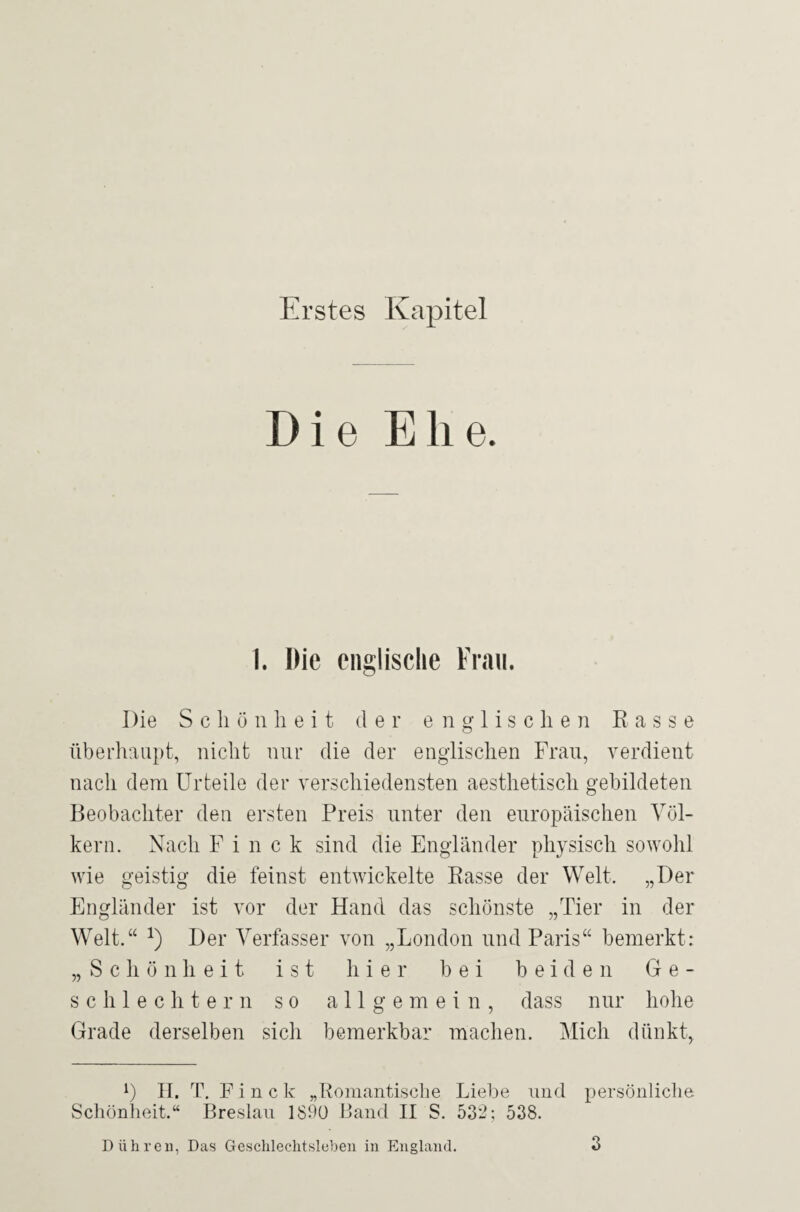 Erstes Kapitel Die Ehe. 1. Hie englische Frau. Die Schönheit der englischen Kasse überhaupt, nicht nur die der englischen Frau, verdient nach dem Urteile der verschiedensten aesthetisch gebildeten Beobachter den ersten Preis unter den europäischen Völ¬ kern. Nach F i n c k sind die Engländer physisch sowohl wie geistig die feinst entwickelte Rasse der Welt. „Der Engländer ist vor der Hand das schönste „Tier in der Welt.“ J) Der Verfasser von „London und Paris“ bemerkt: „Schönheit ist hier bei beiden Ge¬ schlechtern so allgemein, dass nur hohe Grade derselben sicli bemerkbar machen. Mich dünkt, L H. T. F i n c k „Romantische Liebe und persönliche Schönheit.“ Breslau 1890 Band II S. 532; 538. Dühren, Das Geschlechtsleben in England.