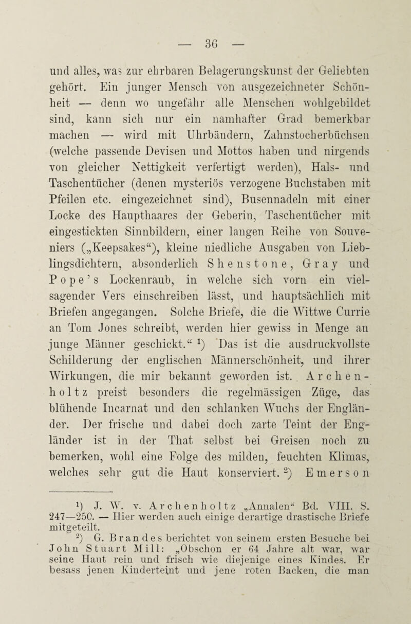 und alles, was zur ehrbaren Belagerungskunst der Geliebten gehört. Ein junger Mensch von ausgezeichneter Schön¬ heit — denn wo ungefähr alle Menschen wohlgebildet sind, kann sich nur ein namhafter Grad bemerkbar machen — wird mit Uhrbändern, Zahnstocherbüchsen (welche passende Devisen und Mottos haben und nirgends von gleicher Nettigkeit verfertigt werden), Hals- und Taschentücher (denen mysteriös verzogene Buchstaben mit Pfeilen etc. eingezeichnet sind), Busennadeln mit einer Locke des Haupthaares der Geberin, Taschentücher mit eingestickten Sinnbildern, einer langen Reihe von Souve- niers („Keepsakes“), kleine niedliche Ausgaben von Lieb¬ lingsdichtern, absonderlich Shenstone, Gray und Pope’s Lockenraub, in welche sich vorn ein viel¬ sagender Vers einschreiben lässt, und hauptsächlich mit Briefen angegangen. Solche Briefe, die die Wittwe Currie an Tom Jones schreibt, werden hier gewiss in Menge an junge Männer geschickt.“ !) Das ist die ausdruckvollste Schilderung der englischen Männerschönheit, und ihrer Wirkungen, die mir bekannt geworden ist. Archen- h o 11 z preist besonders die regelmässigen Züge, das blühende Incarnat und den schlanken Wuchs der Englän¬ der. Der frische und dabei doch zarte Teint der Eng¬ länder ist in der Tliat selbst bei Greisen noch zu bemerken, wohl eine Folge des milden, feuchten Klimas, welches sehr gut die Haut konserviert.* 2) Emerson B J. W. v. Archenholtz „Annalen“ Bd. VIII. S. 247—250. — Hier werden auch einige derartige drastische Briefe mitgeteilt. 2) G. Br an des berichtet yoii seinem ersten Besuche bei John Stuart Mi 11: „Obsclion er 64 Jahre alt war, war seine Haut rein und frisch wie diejenige eines Kindes. Er besass jenen Kinderteint und jene roten Backen, die man