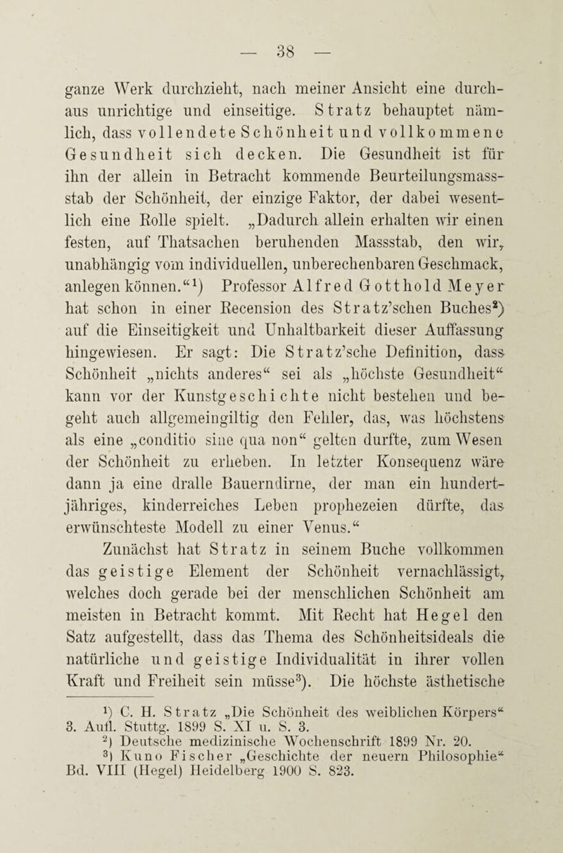 ganze Werk durchzieht, nach meiner Ansicht eine durch¬ aus unrichtige und einseitige. St ratz behauptet näm¬ lich, dass yollendeteSchönh ei tun d vollkommene Gesundheit sich decken. Die Gesundheit ist für ihn der allein in Betracht kommende Beurteilungsmass¬ stab der Schönheit, der einzige Faktor, der dabei wesent¬ lich eine Rolle spielt. „Dadurch allein erhalten wir einen festen, auf Thatsachen beruhenden Massstab, den wir, unabhängig vom individuellen, unberechenbaren Geschmack, anlegen können. “*) Professor Alfred Gott hold Meyer hat schon in einer Recension des Stratz’schen Buches* 2) auf die Einseitigkeit und Unhaltbarkeit dieser Auffassung hingewiesen. Er sagt: Die Stratz’sche Definition, dass Schönheit „nichts anderes“ sei als „höchste Gesundheit“ kann vor der Kunstgeschichte nicht bestehen und be¬ geht auch allgemeingiltig den Fehler, das, was höchstens als eine „conditio sine qua non“ gelten durfte, zum Wesen der Schönheit zu erheben. In letzter Konsequenz wäre dann ja eine dralle Bauerndirne, der man ein hundert¬ jähriges, kinderreiches Leben prophezeien dürfte, das erwünschteste Modell zu einer Venus.“ Zunächst hat Stratz in seinem Buche vollkommen das geistige Element der Schönheit vernachlässigt, welches doch gerade bei der menschlichen Schönheit am meisten in Betracht kommt. Mit Recht hat Hegel den Satz aufgestellt, dass das Thema des Schönheitsideals die natürliche und geistige Individualität in ihrer vollen Kraft und Freiheit sein müsse3). Die höchste ästhetische L C. H. Stratz „Die Schönheit des weiblichen Körpers“ 3. Aull. Stuttg. 1899 S. XI u. S. 3. 2) Deutsche medizinische Wochenschrift 1899 Nr. 20. 3) Kuno Fischer „Geschichte der neuern Philosophie“ Bd. VIII (Hegel) Heidelberg 1900 S. 823.