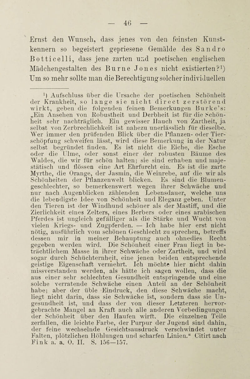 Ernst den Wunsch, dass jenes von den feinsten Kunst¬ kennern so begeistert gepriesene Gemälde des Sandro Botticelli, dass jene zarten und poetischen englischen Mädchengestalten des Burne Jones nicht existierten?1) Um so mehr sollte man die Berechtigung solcher individuellen x) Aufschluss über die Ursache der poetischen Schönheit der Krankheit, so lange sie nicht direct zerstörend wirkt, geben die folgenden feinen Bemerkungen Burke’s: „Ein Ansehen von Robustheit und Derbheit ist für die Schön¬ heit sehr nachträglich. Ein gewisser Hauch von Zartheit, ja selbst von Zerbrechlichkeit ist nahezu unerlässlich für dieselbe. Wer immer den prüfenden Blick über die Pflanzen- oder Tier¬ schöpfung schweifen lässt, wird diese Bemerkung in der Natur selbst begründet finden. Es ist nicht die Eiche, die Esche oder die Ulme, oder sonst einer der robusten Bäume des Waldes, die wir für schön halten; sie sind erhaben und maje¬ stätisch und flössen eine Art Ehrfurcht ein. Es ist die zarte Myrthe, die Orange, der Jasmin, die Weinrebe, auf die wir als Schönheiten der Pflanzenwelt blicken. Es sind die Blumen¬ geschlechter, so bemerkenswert wegen ihrer Schwäche und nur nach Augenblicken zählenden Lebensdauer, welche uns die lebendigste Idee von Schönheit und Eleganz geben. Unter den Tieren ist der Windhund schöner als der Mastiff, und die Zierlichkeit eines Zelters, eines Berbers oder eines arabischen Pferdes ist ungleich gefälliger als die Stärke und Wucht von Yielen Kriegs- und Zugpferden. — Ich habe hier erst nicht nötig, ausführlich yoiii schönen Geschlecht zu sprechen, betreffs dessen mir in meiner Behauptung auch ohnedies Recht gegeben werden wird. Die Schönheit einer Frau liegt in be¬ trächtlichem Masse in ihrer Schwäche oder Zartheit, und wird sogar durch Schüchternheit, eine jenen beiden entsprechende geistige Eigenschaft vermehrt. Ich möchte hier nicht dahin missverstanden werden, als hätte ich sagen wollen, dass die aus einer sehr schlechten Gesundheit entspringende und eine solche verratende Schwäche einen Anteil an der Schönheit habe; aber der üble Ein druck, den diese Schwäche macht, liegt nicht darin, dass sie Schwäche ist, sondern dass sie Un¬ gesundheit ist, und dass der von dieser Letzteren hervor¬ gebrachte Mangel an Kraft auch alle anderen Vorbedingungen der Schönheit über den Haufen wirft. Die einzelnen Teile zerfallen, die leichte Farbe, der Purpur der Jugend sind dahin, der feine wechselnde Gesichtsausdruck verschwindet unter Püalten, plötzlichen Höhlungen und scharfen Linien.“ Citirt nach Fink a. a. 0. IT. S. 156—157.