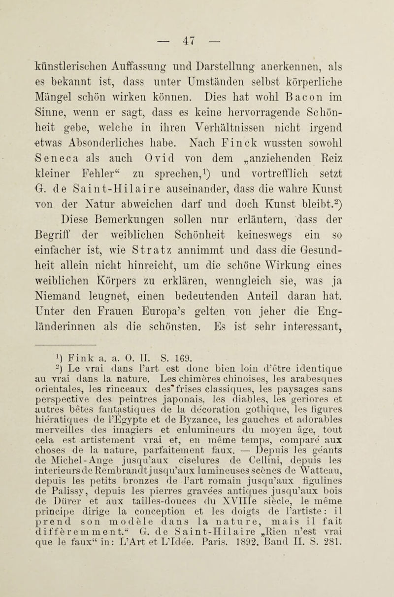 künstlerischen Auffassung und Darstellung anerkennen, als es bekannt ist, dass unter Umständen selbst körperliche Mängel schön wirken können. Dies hat wohl Bacon im Sinne, wenn er sagt, dass es keine hervorragende Schön¬ heit gebe, welche in ihren Verhältnissen nicht irgend etwas Absonderliches habe. Nach Finck wussten sowohl Seneca als auch Ovid von dem „anziehenden Reiz kleiner Fehler“ zu sprechen,1) und vortrefflich setzt G. de Saint-Hilaire auseinander, dass die wahre Kunst von der Natur abweichen darf und doch Kunst bleibt.2) Diese Bemerkungen sollen nur erläutern, dass der Begriff der weiblichen Schönheit keineswegs ein so einfacher ist, wie Stratz annimmt und dass die Gesund¬ heit allein nicht hinreicht, um die schöne Wirkung eines weiblichen Körpers zu erklären, wenngleich sie, was ja Niemand leugnet, einen bedeutenden Anteil daran hat. Unter den Frauen Europa’s gelten von jeher die Eng¬ länderinnen als die schönsten. Es ist sehr interessant, *) Fink a. a. 0. II. S. 169. 2) Le vrai dans l’art est donc bien loin d’etre identique au vrai dans la nature. Les chimeres chinoises, les arabesques orientales, les rinceaux des*frises classiques, les paysages sans perspective des peintres japonais, les diables, les geriores et autres betes fantastiques de la decoration gothique, les tigures hieratiques de l’Egypte et de Byzance, les gauches et adorables merveilles des imagiers et enlumineurs du moyen äge, tout cela est artistement vrai et, eil meine temps, compare' aux choses de la nature, parfaitement faux. — Depuis les geants de Michel-Ange jusqu’aux ciselures de Cellini, depuis les Interieurs de Remb ran dt jusqu’aux lumineuses scenes de Watteau, depuis les petits bronzes de Part romain jusqu’aux hgulines de Palissy, depuis les pierres grave'es antiques jusqu’aux bois de Dürer et aux tailles-douces du XVIIIe siede, le menie principe dirige la conception et les doigts de l’artiste: il prend son modele dans 1 a nature, mais i 1 fait differem ment.“ G. de S aint-IIi 1 aire „Rien n’est vrai que le faux“ in: L’Art et L’Ide'e. Paris. 1892. Band II. S. 281.