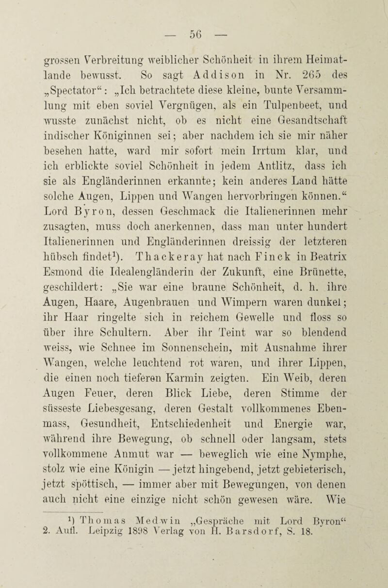 grossen Verbreitung weiblicher Schönheit in ihrem Heimat¬ lande bewusst. So sagt Addison in Nr. 265 des „Spectator“ : „Ich betrachtete diese kleine, bunte Versamm¬ lung mit eben soviel Vergnügen, als ein Tulpen beet, und wusste zunächst nicht, ob es nicht eine Gesandtschaft indischer Königinnen sei; aber nachdem ich sie mir näher besehen hatte, ward mir sofort mein Irrtum klar, und ich erblickte soviel Schönheit in jedem Antlitz, dass ich sie als Engländerinnen erkannte; kein anderes Land hätte solche Augen, Lippen und Wangen hervorbringen können.“ Lord Byron, dessen Geschmack die Italienerinnen mehr zusagten, muss doch anerkennen, dass man unter hundert Italienerinnen und Engländerinnen dreissig der letzteren hübsch findet1). Thackeray hat nach Finck in Beatrix Esmond die Idealengländerin der Zukunft, eine Brünette, geschildert: „Sie war eine braune Schönheit, d. h. ihre Augen, Haare, Augenbrauen und Wimpern waren dunkel; ihr Haar ringelte sich in reichem Gewelle und floss so über ihre Schultern. Aber ihr Teint war so blendend weiss, wie Schnee im Sonnenschein, mit Ausnahme ihrer Wangen, welche leuchtend rot waren, und ihrer Lippen, die einen noch tieferen Karmin zeigten. Ein Weib, deren Augen Feuer, deren Blick Liebe, deren Stimme der süsseste Liebesgesang, deren Gestalt vollkommenes Eben- mass, Gesundheit, Entschiedenheit und Energie war, während ihre Bewegung, ob schnell oder langsam, stets vollkommene Anmut war — beweglich wie eine Nymphe, stolz wie eine Königin —jetzt hingebend, jetzt gebieterisch, jetzt spöttisch, — immer aber mit Bewegungen, von denen auch nicht eine einzige nicht schön gewesen wäre. Wie B T h o m a s M e d w i n „G espräche mit Lord Byron“ 2. Aull. Leipzig 1808 Verlag von II. Barsdorf, S. 18.