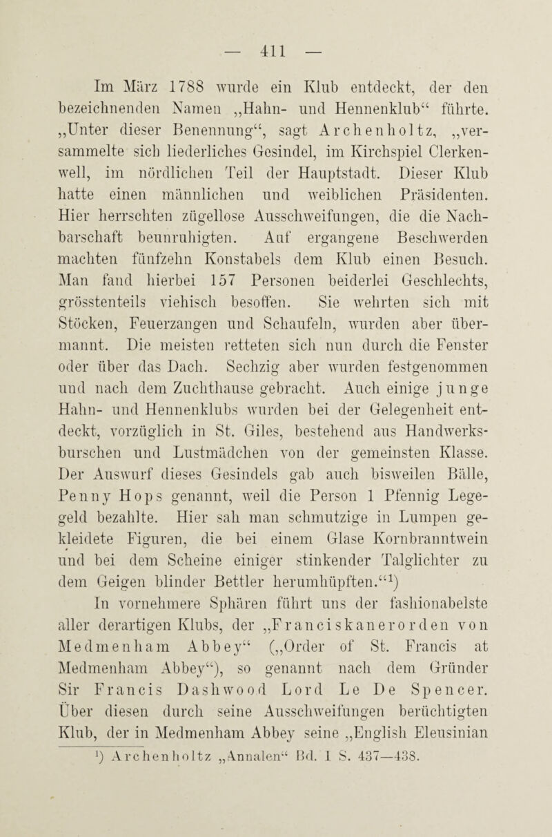 Im März 1788 wurde ein Klub entdeckt, der den bezeichnenden Namen ,,Hahn- und Hennenklub“ führte. „Unter dieser Benennung“, sagt Archen hol tz, „ver¬ sammelte sich liederliches Gesindel, im Kirchspiel Clerken- well, im nördlichen Teil der Hauptstadt. Dieser Klub hatte einen männlichen und weiblichen Präsidenten. Hier herrschten zügellose Ausschweifungen, die die Nach¬ barschaft beunruhigten. Auf ergangene Beschwerden machten fünfzehn Konstabels dem Klub einen Besuch. Man fand hierbei 157 Personen beiderlei Geschlechts, grösstenteils viehisch besoffen. Sie wehrten sich mit Stöcken, Feuerzangen und Schaufeln, wurden aber über¬ mannt. Die meisten retteten sich nun durch die Fenster oder über das Dach. Sechzig aber wurden festgenommen und nach dem Zuchthause gebracht. Auch einige junge Hahn- und Hennenklubs wurden bei der Gelegenheit ent¬ deckt, vorzüglich in St. Giles, bestehend aus Handwerks¬ burschen und Lustmädchen von der gemeinsten Klasse. Der Auswurf dieses Gesindels gab auch bisweilen Bälle, Penny Hops genannt, weil die Person 1 Pfennig Lege¬ geld bezahlte. Hier sah man schmutzige in Lumpen ge¬ kleidete Figuren, die bei einem Glase Kornbranntwein und bei dem Scheine einiger stinkender Talglichter zu dem Geigen blinder Bettler herumhüpften.“1) In vornehmere Sphären führt uns der fashionabelste aller derartigen Klubs, der „Franciskanerorden von Me dme nham Abbey“ („Order of St. Francis at Medmenham Abbey“), so genannt nach dem Gründer Sir Francis Dashwoo.d Lord Le De Spencer. Über diesen durch seine Ausschweifungen berüchtigten Klub, der in Medmenham Abbey seine „English Eleusinian