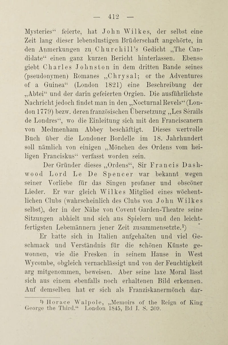 Mysteries“ feierte, hat John Wilkes, cler selbst eine Zeit lang dieser lebenslustigen Brüderschaft angehörte, in den Anmerkungen zu Churchill’s Gedicht „The Can- didate“ einen ganz kurzen Bericht hinterlassen. Ebenso giebt Charles Johnston in dem dritten Bande seines (pseudonymen) Romanes „Chrysal; or the Adventures of a Guinea“ (London 1821) eine Beschreibung der „Abtei“ und der darin gefeierten Orgien. Die ausführlichste Nachricht jedoch findet man in den „NocturnalRevels“ (Lon¬ don 1779) bezw. deren französischen Übersetzung „Les Serails de Londres“, wo die Einleitung sich mit den Franciscanern von Medmenham Abbe}r beschäftigt. Dieses wertvolle Buch über die Londoner Bordelle im 18. Jahrhundert soll nämlich von einigen „Mönchen des Ordens vom hei¬ ligen Franciskus“ verfasst worden sein. Der Gründer dieses „Ordens“, Sir Francis Dasli- wood Lord Le De Spencer war bekannt wegen seiner Vorliebe für das Singen profaner und obscöner Lieder. Er war gleich Wilkes Mitglied eines wöchent¬ lichen Clubs (wahrscheinlich des Clubs von John Wilkes selbst), der in der Nähe von Covent Garden-Theatre seine Sitzungen abhielt und sich aus Spielern und den leicht¬ fertigsten Lebemännern jener Zeit zusammensetzte.1) Er hatte sich in Italien aufgehalten und viel Ge¬ schmack und Verständnis für die schönen Künste ge¬ wonnen, wie die Fresken in seinem Hause in West Wycombe, obgleich vernachlässigt und von der Feuchtigkeit arg mitgenommen, beweisen. Aber seine laxe Moral lässt sich aus einem ebenfalls noch erhaltenen Bild erkennen. Auf demselben hat er sich als Franziskanermönch dar- 9 Jlorace Walpole, „Memoirs of the Reign of King George the Third.“ London 1845, Bd I. S. 309.