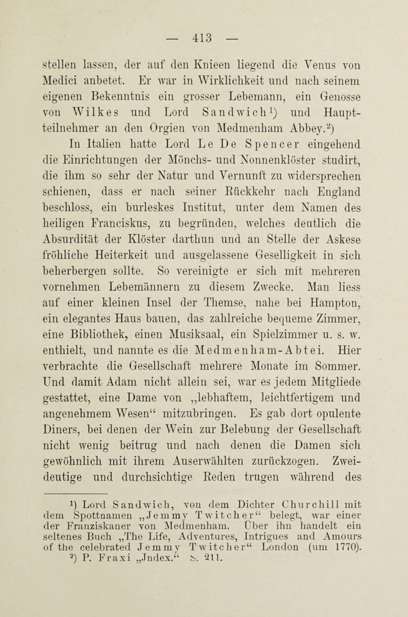 stellen lassen, der auf den Knieen liegend die Venus von Medici anbetet. Er war in Wirklichkeit und nach seinem eigenen Bekenntnis ein grosser Lebemann, ein Genosse von Wilkes und Lord Sandwich1) und Haupt¬ teilnehmer an den Orgien von Medmenham Abbey.2) In Italien hatte Lord Le De Spencer eingehend die Einrichtungen der Mönchs- und Nonnenklöster studirt, die ihm so sehr der Natur und Vernunft zu widersprechen schienen, dass er nach seiner Rückkehr nach England beschloss, ein burleskes Institut, unter dem Namen des heiligen Franciskus, zu begründen, welches deutlich die Absurdität der Klöster darthun und an Stelle der Askese fröhliche Heiterkeit und ausgelassene Geselligkeit in sich beherbergen sollte. So vereinigte er sich mit mehreren vornehmen Lebemännern zu diesem Zwecke. Man liess auf einer kleinen Insel der Themse, nahe bei Hampton, ein elegantes Haus bauen, das zahlreiche bequeme Zimmer, eine Bibliothek, einen Musiksaal, ein Spielzimmer u. s. w. enthielt, und nannte es die Medmenham-Abtei. Hier verbrachte die Gesellschaft mehrere Monate im Sommer. Und damit Adam nicht allein sei, war es jedem Mitgliede gestattet, eine Dame von „lebhaftem, leichtfertigem und angenehmem Wesen“ mitzubringen. Es gab dort opulente Diners, bei denen der Wein zur Belebung der Gesellschaft nicht wenig beitrug und nach denen die Damen sich gewöhnlich mit ihrem Auserwählten zurückzogen. Zwei¬ deutige und durchsichtige Reden trugen während des !) Lord Sandwich, von dem Dichter Churchill mit dem Spottnamen „Jemmy Twitcher“ belegt, war einer der Franziskaner von Medmenham. Über ihn handelt ein seltenes Buch „The Life, Adventures, Intrigues and Amours of the celebrated Jemmy T w itc h e r“ London (um 1770). 2) P. Fraxi „Jndex.“ b. 211.