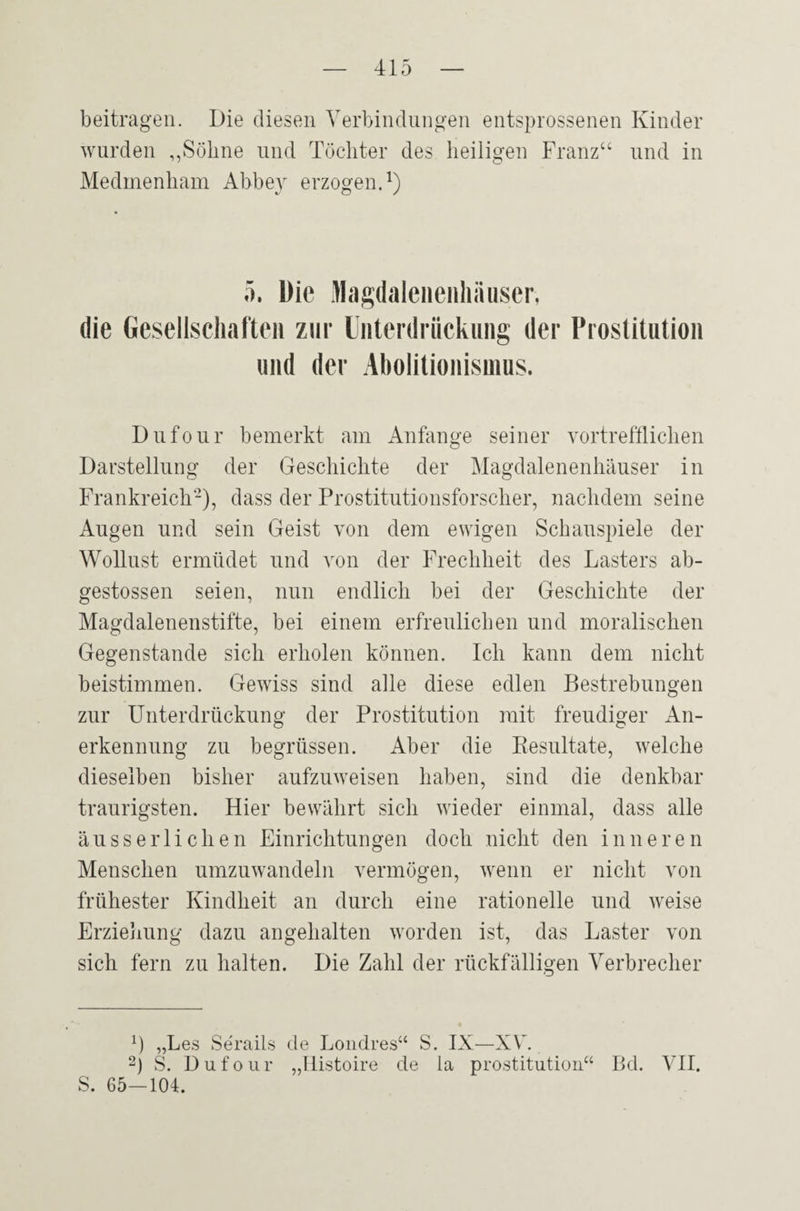 beitragen. Die diesen Verbindungen entsprossenen Kinder wurden ,,Söhne und Töchter des heiligen Franz“ und in Medmenham Abbey erzogen.1) 5. Die Magdalenenhausen die Gesellschaften zur Unterdrückung der Prostitution und der Abolitionismus. Dufour bemerkt am Anfänge seiner vortrefflichen Darstellung der Geschichte der Magdalenenhäuser in Frankreich'2), dass der Prostitutionsforscher, nachdem seine Augen und sein Geist von dem ewigen Schauspiele der Wollust ermüdet und von der Frechheit des Lasters ab- gestossen seien, nun endlich bei der Geschichte der Magdalenenstifte, bei einem erfreulichen und moralischen Gegenstände sich erholen können. Ich kann dem nicht beistimmen. Gewiss sind alle diese edlen Bestrebungen zur Unterdrückung der Prostitution mit freudiger An¬ erkennung zu begrüssen. Aber die Resultate, welche dieselben bisher aufzuweisen haben, sind die denkbar traurigsten. Hier bewährt sich wieder einmal, dass alle ausser liehen Einrichtungen doch nicht den inneren Menschen umzuwandeln vermögen, wenn er nicht von frühester Kindheit an durch eine rationelle und weise Erziehung dazu angehalten worden ist, das Laster von sich fern zu halten. Die Zahl der rückfälligen Verbrecher i ) „Les Serails de Londres“ S. IX—XV 2) S. Dufour S. 65—104. 55 Histoire de la Prostitution“ Bd. VII.