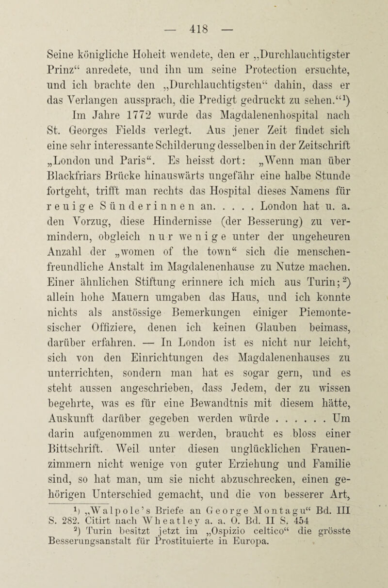 Seine königliche Hoheit wendete, den er „Durchlauchtigster Prinz“ anredete, und ihn um seine Protection ersuchte, und ich brachte den „Durchlauchtigsten“ dahin, dass er das Verlangen aussprach, die Predigt gedruckt zu sehen.“1) Im Jahre 1772 wurde das Magdalenenhospital nach St. Georges Fields verlegt. Aus jener Zeit findet sich eine sehr interessante Schilderung desselben in der Zeitschrift „London und Paris“. Es heisst dort: „Wenn man über Blackfriars Brücke hinauswärts ungefähr eine halbe Stunde fortgeht, trifft man rechts das Hospital dieses Namens für reuige Sünderinnen an.London hat u. a. den Vorzug, diese Hindernisse (der Besserung) zu ver¬ mindern, obgleich n u r we n i g e unter der ungeheuren Anzahl der „women of the town“ sich die menschen¬ freundliche Anstalt im Magdalenenhause zu Nutze machen. Einer ähnlichen Stiftung erinnere ich mich aus Turin;2 3) allein hohe Mauern umgaben das Haus, und ich konnte nichts als anstössige Bemerkungen einiger Piemonte- sischer Offiziere, denen ich keinen Glauben beimass, darüber erfahren. — In London ist es nicht nur leicht, sich von den Einrichtungen des Magdalenenhauses zu unterrichten, sondern man hat es sogar gern, und es steht aussen angeschrieben, dass Jedem, der zu wissen begehrte, was es für eine Bewandtnis mit diesem hätte, Auskunft darüber gegeben werden würde.Um darin aufgenommen zu werden, braucht es bloss einer Bittschrift. Weil unter diesen unglücklichen Frauen¬ zimmern nicht wenige von guter Erziehung und Familie sind, so hat man, um sie nicht abzuschrecken, einen ge¬ hörigen Unterschied gemacht, und die von besserer Art, 1) „Walpole’s Briefe an George Montagu“ Bd. III S. 282. Citirt nach Wkeatley a. a. 0. Bd. II S. 454 3) Turin besitzt jetzt im „Ospizio celtico“ die grösste Besserungsanstalt für Prostituierte in Europa.