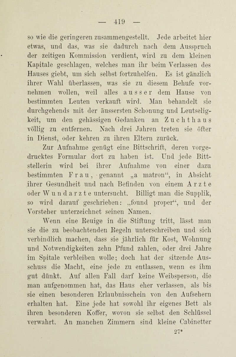 so wie die geringeren zusammengestellt. Jede arbeitet liier etwas, und das, was sie dadurch nach dem Ausspruch der zeitigen Kommission verdient, wird zu dem kleinen Kapitale geschlagen, welches man ihr beim Verlassen des Hauses giebt, um sich selbst fortzuhelfen. Es ist gänzlich ihrer Wahl überlassen, was sie zu diesem Belmfe vor¬ nehmen wollen, weil alles ausser dem Hause von bestimmten Leuten verkauft wird. Man behandelt sie durchgehends mit der äussersten Schonung und Leutselig¬ keit, um den gehässigen Gedanken an Zuchthaus völlig zu entfernen. Nach drei Jahren treten sie öfter in Dienst, oder kehren zu ihren Eltern zurück. Zur Aufnahme genügt eine Bittschrift, deren vorge¬ drucktes Formular dort zu haben ist. Und jede Bitt¬ stellerin wird bei ihrer Aufnahme von einer dazu bestimmten F r a u , ■ genannt „a matron“, in Absicht ihrer Gesundheit und nach Befinden von einem Arzte oder W undarzte untersucht. Billigt man die Supplik, so wird darauf geschrieben: „found proper“, und der Vorsteher unterzeichnet seinen Namen. Wenn eine Reuige in die Stiftung tritt, lässt man sie die zu beobachtenden Regeln unterschreiben und sich verbindlich machen, dass sie jährlich für Kost, Wohnung und Notwendigkeiten zehn Pfund zahlen, oder drei Jahre im Spitale verbleiben wolle; doch hat der sitzende Aus¬ schuss die Macht, eine jede zu entlassen, wenn es ihm gut dünkt. Auf allen Fall darf keine Weibsperson, die man aufgenommen hat, das Haus eher verlassen, als bis sie einen besonderen Erlaubnisschein von den Aufsehern erhalten hat. Eine jede hat sowohl ihr eigenes Bett als ihren besonderen Koffer, wovon sie selbst den Schlüssel verwahrt. An manchen Zimmern sind kleine Cabinetter 27*