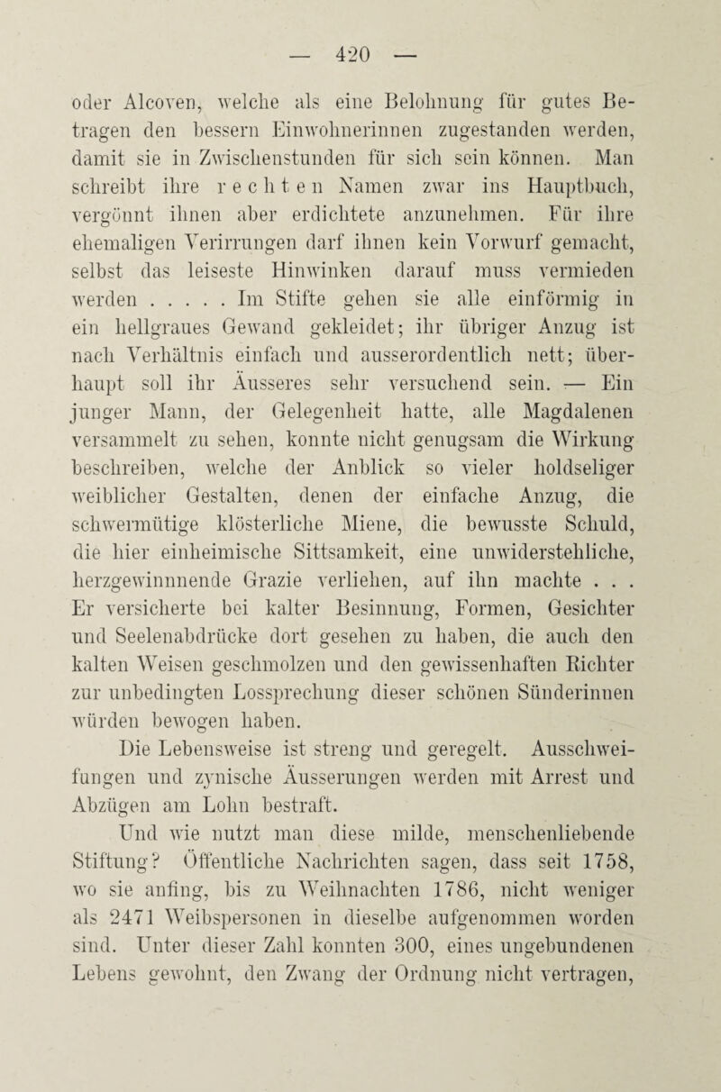 oder Alcoven, welche als eine Belohnung für gutes Be¬ tragen den bessern Einwohnerinnen zugestanden werden, damit sie in Zwischenstunden für sich sein können. Man schreibt ihre rechte n Namen zwar ins Hauptbuch, vergönnt ihnen aber erdichtete anzunehmen. Für ihre ehemaligen Verirrungen darf ihnen kein Vorwurf gemacht, selbst das leiseste Hinwinken darauf muss vermieden werden.Im Stifte gehen sie alle einförmig in ein hellgraues Gewand gekleidet; ihr übriger Anzug ist nach Verhältnis einfach und ausserordentlich nett; über¬ haupt soll ihr Äusseres sehr versuchend sein. -— Ein junger Mann, der Gelegenheit hatte, alle Magdalenen versammelt zu sehen, konnte nicht genugsam die Wirkung beschreiben, welche der Anblick so vieler holdseliger weiblicher Gestalten, denen der einfache Anzug, die schwermütige klösterliche Miene, die bewusste Schuld, die hier einheimische Sittsamkeit, eine unwiderstehliche, herzgewinnende Grazie verliehen, auf ihn machte . . . Er versicherte bei kalter Besinnung, Formen, Gesichter und Seelenabdrücke dort gesehen zu haben, die auch den kalten Weisen geschmolzen und den gewissenhaften Richter zur unbedingten Lossprechung dieser schönen Sünderinnen würden bewogen haben. Hie Lebensweise ist streng und geregelt. Ausschwei¬ fungen und zynische Äusserungen werden mit Arrest und Abzügen am Lohn bestraft. Und wie nutzt man diese milde, menschenliebende Stiftung? Öffentliche Nachrichten sagen, dass seit 1758, wo sie anfing, bis zu Weihnachten 1786, nicht weniger als 2471 Weibspersonen in dieselbe aufgenommen worden sind. Unter dieser Zahl konnten 300, eines ungebundenen Lebens gewohnt, den Zwang der Ordnung nicht vertragen,