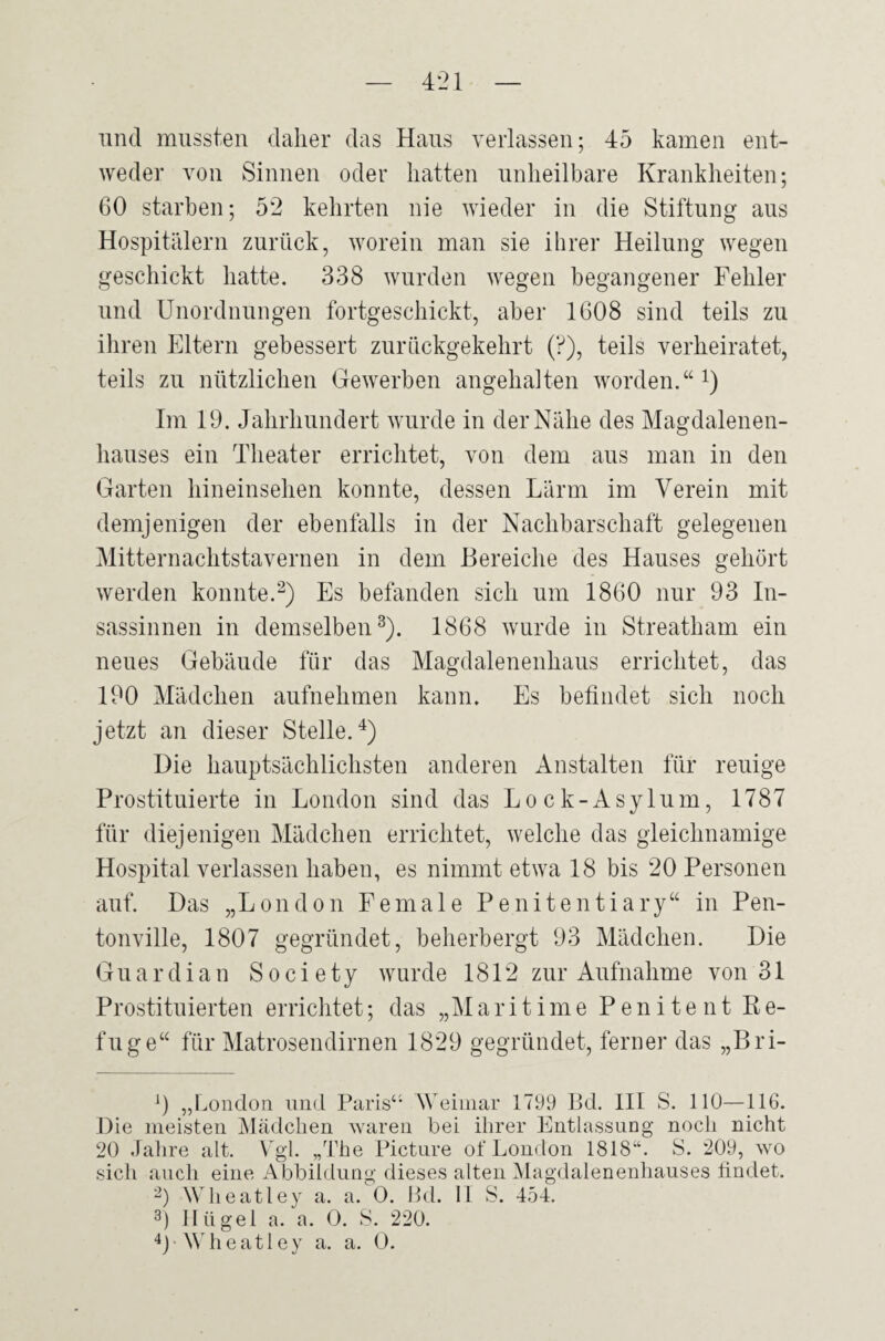 und mussten daher das Haus verlassen; 45 kamen ent¬ weder von Sinnen oder hatten unheilbare Krankheiten; 60 starben; 52 kehrten nie wieder in die Stiftung aus Hospitälern zurück, worein man sie ihrer Heilung wegen geschickt hatte. 338 wurden wegen begangener Fehler und Unordnungen fortgeschickt, aber 1608 sind teils zu ihren Eltern gebessert zurückgekehrt (?), teils verheiratet, teils zu nützlichen Gewerben angehalten worden.“1) Im 19. Jahrhundert wurde in der Nähe des Magdalenen- hauses ein Theater errichtet, von dem aus man in den Garten hineinsehen konnte, dessen Lärm im Verein mit demjenigen der ebenfalls in der Nachbarschaft gelegenen Mitternachtstavernen in dem Bereiche des Hauses gehört werden konnte.2) Es befanden sich um 1860 nur 93 In¬ sassinnen in demselben3). 1868 wurde in Streatham ein neues Gebäude für das Magdalenenhaus errichtet, das 190 Mädchen aufnehmen kann. Es befindet sich noch jetzt an dieser Stelle.4) Die hauptsächlichsten anderen Anstalten für reuige Prostituierte in London sind das Lock-Asylum, 1787 für diejenigen Mädchen errichtet, welche das gleichnamige Hospital verlassen haben, es nimmt etwa 18 bis 20 Personen auf. Das „London Fe male Penitentiary“ in Pen- tonville, 1807 gegründet, beherbergt 93 Mädchen. Die Guardian Society wurde 1812 zur Aufnahme von 31 Prostituierten errichtet; das „Maritime Peniteilt Re¬ fuge“ für Matrosendirnen 1829 gegründet, ferner das „Bri- J) „London und Paris“ Weimar 1799 Bd. III S. 110—116. Die meisten Mädchen waren bei ihrer Entlassung noch nicht 20 Jahre alt. Vgl. „The Picture of London 1818“. S. 209, wo sich auch eine Abbildung dieses alten Magdalenenhauses findet. 2) Wheatley a. a. 0. Bd. II S. 454. 3) Hügel a. a. 0. S. 220. 4) Wheatley a. a. 0.