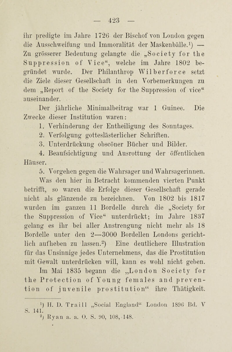 ihr predigte im Jahre 1726 der Bischof von London gegen die Ausschweifung und Immoralität der Maskenbälle.1) — Zu grösserer Bedeutung gelangte die „Societ}^ for the Suppression o f Vice“, welche im Jahre 1802 be¬ gründet wurde. Der Philanthrop Wil her force setzt die Ziele dieser Gesellschaft in den Vorbemerkungen zu dem „Report of the Society for the Suppression of vice“ auseinander. Der jährliche Minimalbeitrag war 1 Guinee. Die Zwecke dieser Institution waren: 1. Verhinderung der Entheiligung des Sonntages. 2. Verfolgung gotteslästerlicher Schriften. 3. Unterdrückung obscöner Bücher und Bilder. 4. Beaufsichtigung und Ausrottung der öffentlichen Häuser. 5. Vorgehen gegen die Wahrsager und Wahrsagerinnen. Was den hier in Betracht kommenden vierten Punkt betrifft, so waren die Erfolge dieser Gesellschaft gerade nicht als glänzende zu bezeichnen. Von 1802 bis 1817 wurden im ganzen 11 Bordelle durch die „Society for the Suppression of Vice“ unterdrückt; im Jahre 1837 gelang es ihr bei aller Anstrengung nicht mehr als 18 Bordelle unter den 2—3000 Bordellen Londons gericht¬ lich aufheben zu lassen.2) Eine deutlichere Illustration für das Unsinnige jedes Unternehmens, das die Prostitution mit Gewalt unterdrücken will, kann es wohl nicht geben. Im Mai 1835 begann die „London Society for the Protection of Young fernales and preven- tion of juvenile Prostitution“ ihre Thätigkeit. 0 H. D. Traill „Social England“ London 18% Bd. V S. 141. !2) Ryan a. a. 0. S. 90, 108, 148.