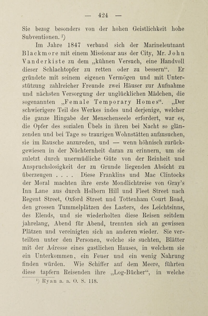 Sie bezog besonders von der hoben Geistlichkeit hohe Subventionen.x) Im Jahre 1847 verband sich der Marineleutnant Blackmore mit einem Missionar ans der City, Mr. John Vanderkiste zu dem „kühnen Versuch, eine Handvoll dieser Schlachtopfer zu retten oder zu bessern“. Er gründete mit seinem eigenen Vermögen und mit Unter¬ stützung zahlreicher Freunde zwei Häuser zur Aufnahme und nächsten Versorgung der unglücklichen Mädchen, die sogenannten „Female Temporary Homes“. „Der schwierigere Teil des Werkes indes und derjenige, welcher die ganze Hingabe der Menschenseele erfordert, war es, die Opfer des sozialen Übels in ihren bei Nacht so glän¬ zenden und bei Tage so traurigen Wohnstätten aufzusuchen, sie im Rausche anzureden, und — wenn höhnisch zurück¬ gewiesen in der Nüchternheit daran zu erinnern, um sie zuletzt durch unermüdliche Güte von der Reinheit und Anspruchslosigkeit der zu Grunde liegenden Absicht zu überzeugen .... Diese Franklins und Mac Clintocks der Moral machten ihre erste Mondlichtreise von Gray’s Inn Lane aus durch Holborn Hill und Fleet Street nach Regent Street, Oxford Street und Tottenham Court Road, den grossen Tummelplätzen des Lasters, des Leichtsinns, des Elends, und sie wiederholten diese Reisen seitdem jahrelang, Abend für Abend, trennten sich an gewissen Plätzen und vereinigten sich an anderen wieder. Sie ver¬ teilten unter den Personen, welche sie suchten, Blätter mit der Adresse eines gastlichen Hauses, in welchem sie ein Unterkommen, ein Feuer und ein wenig Nahrung finden würden. Wie Schiffer auf dem Meere, führten diese tapfern Reisenden ihre „Log-Bücher“, in welche *) Ryan a. a. 0. S. 118.