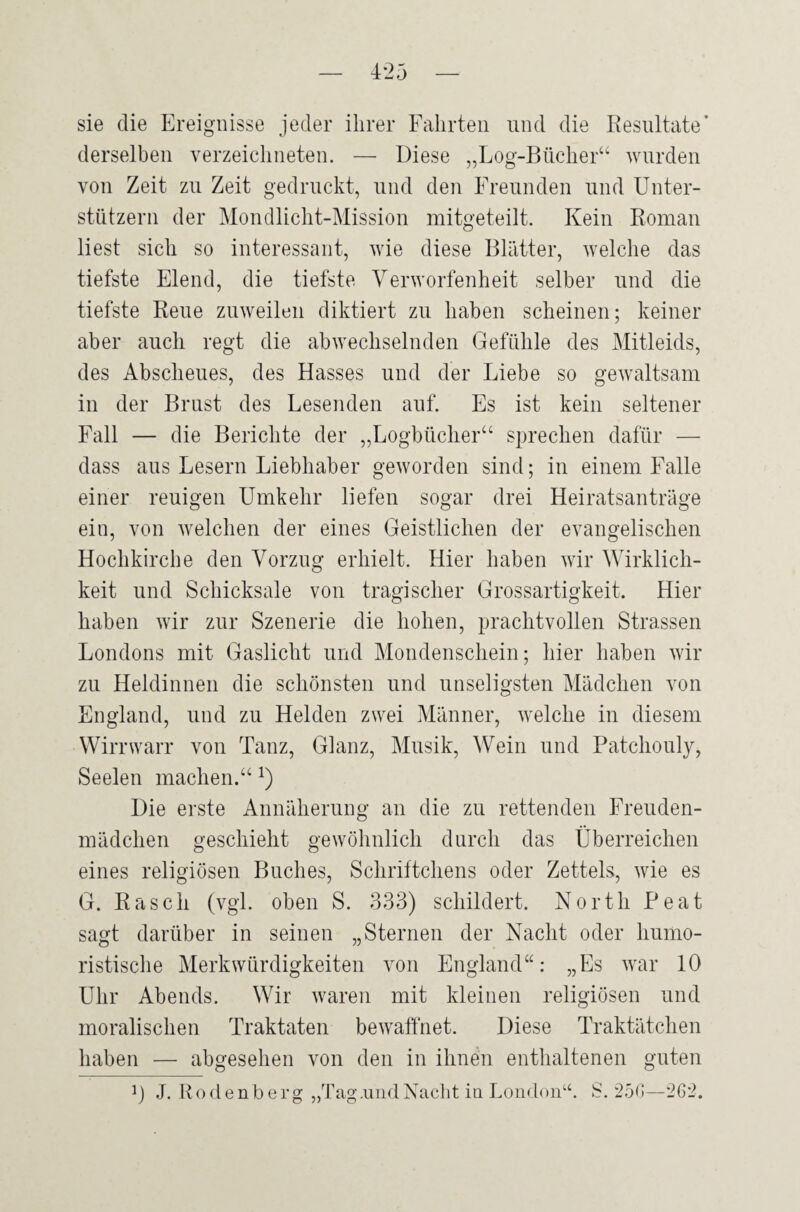 sie die Ereignisse jeder ihrer Fahrten und die Resultate' derselben verzeiclmeten. — Diese „Log-Bücher“ wurden von Zeit zu Zeit gedruckt, und den Freunden und Unter¬ stützern der Mondlicht-Mission mitgeteilt. Kein Roman liest sich so interessant, wie diese Blätter, welche das tiefste Elend, die tiefste Verworfenheit selber und die tiefste Reue zuweilen diktiert zu haben scheinen; keiner aber auch regt die abwechselnden Gefühle des Mitleids, des Abscheues, des Hasses und der Liebe so gewaltsam in der Brust des Lesenden auf. Es ist kein seltener Fall — die Berichte der „Logbücher“ sprechen dafür — dass aus Lesern Liebhaber geworden sind; in einem Falle einer reuigen Umkehr liefen sogar drei Heiratsanträge ein, von welchen der eines Geistlichen der evangelischen Hochkirche den Vorzug erhielt. Hier haben wir Wirklich¬ keit und Schicksale von tragischer Grossartigkeit. Hier haben wir zur Szenerie die hohen, prachtvollen Strassen Londons mit Gaslicht und Mondenschein; hier haben wir zu Heldinnen die schönsten und unseligsten Mädchen von England, und zu Helden zwei Männer, welche in diesem Wirrwarr von Tanz, Glanz, Musik, Wein und Patchouly, Seelen machen.“ x) Die erste Annäherung an die zu rettenden Freuden¬ mädchen geschieht gewöhnlich durch das Überreichen eines religiösen Buches, Schriftchens oder Zettels, wie es G. Rasch (vgl. oben S. 333) schildert. North Peat sagt darüber in seinen „Sternen der Nacht oder humo¬ ristische Merkwürdigkeiten von England“: „Es war 10 Uhr Abends. Wir waren mit kleinen religiösen und moralischen Traktaten bewaffnet. Diese Traktätchen haben — abgesehen von den in ihnen enthaltenen guten p J. Rodenberg „Tag.undNacht in London“. S. 250—262.