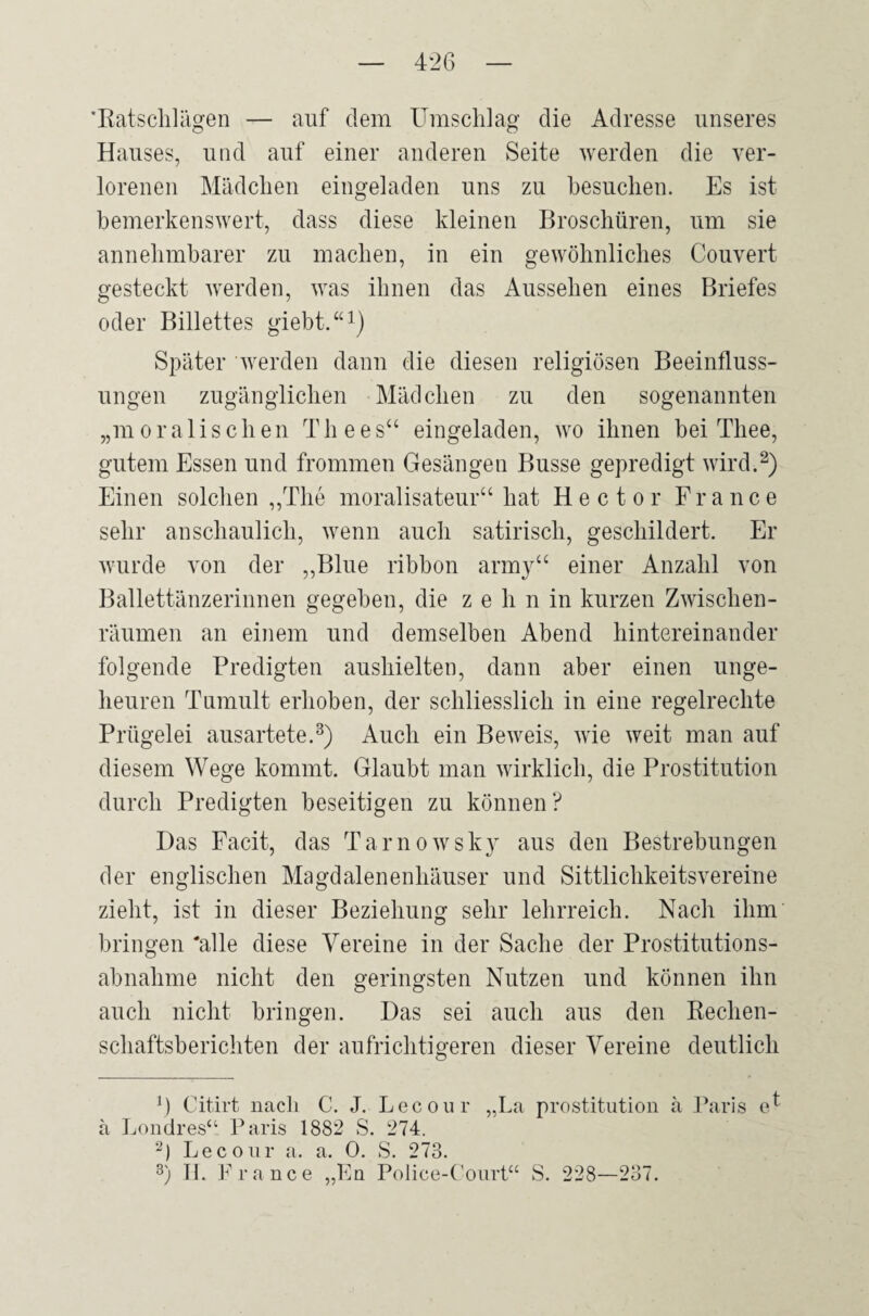 'Ratschlägen — auf dem Umschlag die Adresse unseres Hauses, und auf einer anderen Seite werden die ver¬ lorenen Mädchen eingeladen uns zu besuchen. Es ist bemerkenswert, dass diese kleinen Broschüren, um sie annehmbarer zu machen, in ein gewöhnliches Couvert gesteckt werden, was ihnen das Aussehen eines Briefes oder Billettes giebt.“1) Später werden dann die diesen religiösen Beeinfluss¬ ungen zugänglichen Mädchen zu den sogenannten „moralischen Th ees“ eingeladen, wo ihnen bei Tliee, gutem Essen und frommen Gesängen Busse gepredigt wird.2) Einen solchen „The moralisateur“ hat Hector France sehr anschaulich, wenn auch satirisch, geschildert. Er wurde von der „Blue ribbon army“ einer Anzahl von Ballettänzerinnen gegeben, die zehn in kurzen Zwischen¬ räumen an einem und demselben Abend hintereinander folgende Predigten aushielten, dann aber einen unge¬ heuren Tumult erhoben, der schliesslich in eine regelrechte Prügelei ausartete.3) Auch ein Beweis, wie weit man auf diesem Wege kommt. Glaubt man wirklich, die Prostitution durch Predigten beseitigen zu können ? Das Facit, das Tarnowsky aus den Bestrebungen der englischen Magdalenenhäuser und Sittlichkeitsvereine zieht, ist in dieser Beziehung sehr lehrreich. Nach ihm bringen 'alle diese Vereine in der Sache der Prostitutions¬ abnahme nicht den geringsten Nutzen und können ihn auch nicht bringen. Das sei auch aus den Rechen¬ schaftsberichten der aufrichtigeren dieser Vereine deutlich f) Citirt nach C. J. Lecour „L^ Prostitution ä Paris ä Londres“ Paris 1882 S. 274. 2) Lecour a. a. 0. S. 273. 3) II. France „En Police-Court“ S. 228—237.