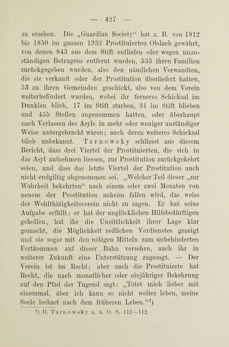 zu ersehen. Die „Guardian Society“ hat z. B. von 1812 bis 1850 im ganzen 1932 Prostituierten Obdach gewährt, von denen 843 aus dem Stift entliefen oder wegen unan¬ ständigen Betragens entfernt wurden, 533 ihren Familien zurückgegeben wurden, also den nämlichen Verwandten, die sie verkauft oder der Prostitution überliefert hatten, 53 zu ihren Gemeinden geschickt, also von dem Verein weiterbefördert wurden, wobei ihr ferneres Schicksal im Dunklen blieb, 17 im Stift starben, 31 im Stift blieben und 455 Stellen angenommen hatten, oder überhaupt nach Verlassen des Asyls in mehr oder weniger anständiger Weise untergebracht waren; auch deren weiteres Schicksal blieb unbekannt. T arnows k y schliesst aus diesem Bericht, dass drei Viertel der Prostituierten, die sich in das Asyl aufnehmen Hessen, zur Prostitution zurückgekehrt seien, und dass das letzte Viertel der Prostitution auch nicht endgiltig abgenommen sei. „Welcher Teil dieser „zur Wahrheit bekehrten“ nach einem oder zwei Monaten von neuem der Prostitution anheim fallen wird, das weiss der Wohlthätigkeitsverein nicht zu sagen. Er hat seine Aufgabe erfüllt: er hat der unglücklichen Hilfsbedürftigen geholfen, hat ihr die Unsittlichkeit ihrer Lage klar gemacht, die Möglichkeit redlichen Verdienstes gezeigt und sie sogar mit den nötigen Mitteln zum unbehinderten Fortkommen auf dieser Bahn versehen, auch ihr in weiterer Zukunft eine Unterstützung zugesagt. — Der Verein ist im Recht; aber auch die Prostituierte hat Recht, die nach monatlicher oder einjähriger Bekehrung auf den Pfad der Tugend sagt: „Tötet mich lieber mit einemmal, aber ich kann so nicht weiter leben, meine Seele lechzet nach dem früheren Leben.“1) !) B. Tamowsky a. a. 0. S. 111—J12.