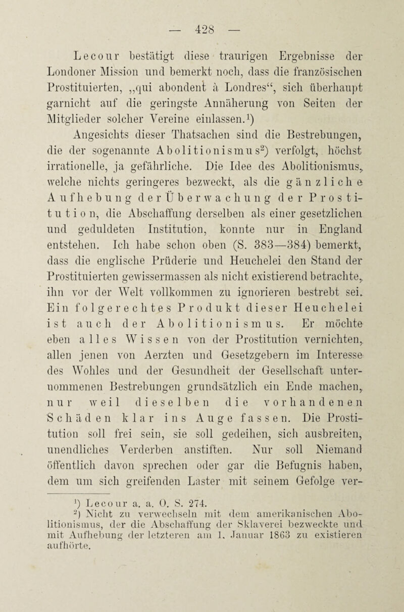 Lecour bestätigt diese traurigen Ergebnisse der Londoner Mission und bemerkt noch, dass die französischen Prostituierten, ,,qui abondent ä Londres“, sich überhaupt garnicht auf die geringste Annäherung von Seiten der Mitglieder solcher Vereine einlassen.1) Angesichts dieser Thatsachen sind die Bestrebungen, die der sogenannte Abolitionismus2) verfolgt, höchst irrationelle, ja gefährliche. Die Idee des Abolitionismus, welche nichts geringeres bezweckt, als die g ä n z 1 i c h e Aufhebung derÜberwachung der Prosti¬ tution, die Abschaffung derselben als einer gesetzlichen und geduldeten Institution, konnte nur in England entstehen. Ich habe schon oben (S. 383—384) bemerkt, dass die englische Prüderie und Heuchelei den Stand der Prostituierten gewissermassen als nicht existierend betrachte,, ihn vor der Welt vollkommen zu ignorieren bestrebt sei. Ein folgerechtes Produkt dieser Heuchelei ist auch der Abolitionismus. Er möchte eben alles Wissen von der Prostitution vernichten, allen jenen von Aerzten und Gesetzgebern im Interesse des Wohles und der Gesundheit der Gesellschaft unter¬ nommenen Bestrebungen grundsätzlich ein Ende machen, nur weil dieselben die vorhandenen Schäden klar ins Auge fassen. Die Prosti¬ tution soll frei sein, sie soll gedeihen, sich ausbreiten, unendliches Verderben anstiften. Nur soll Niemand öffentlich davon sprechen oder gar die Befugnis haben, dem um sich greifenden Laster mit seinem Gefolge ver- ]) Lecour a. a. 0. S. 274. 2) Nicht zu verwechseln mit dem amerikanischen Abo¬ litionismus, der die Abschaffung der Sklaverei bezweckte und mit Aufhebung der letzteren am 1. Januar 1863 zu existieren auf hörte.