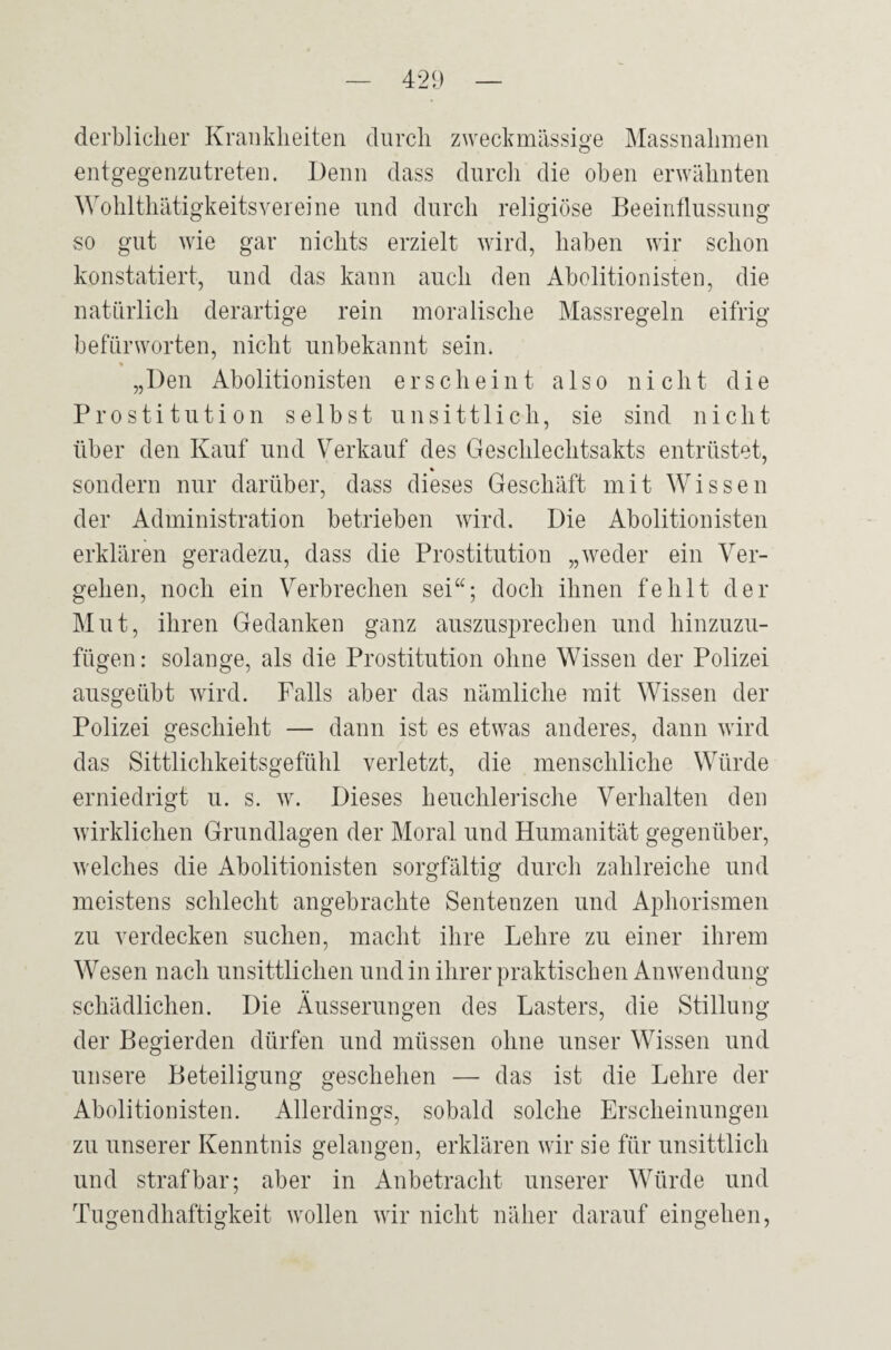 derblicher Krankheiten durch zweckmässige Massnahmen entgegenzutreten. Denn dass durch die oben erwähnten Wohlthätigkeitsvereine und durch religiöse Beeinflussung so gut wie gar nichts erzielt wird, haben wir schon konstatiert, und das kann auch den Abolitionisten, die natürlich derartige rein moralische Massregeln eifrig befürworten, nicht unbekannt sein. % „Den Abolitionisten erscheint also nicht die Prostitution selbst unsittlich, sie sind nicht über den Kauf und Verkauf des Geschlechtsakts entrüstet, « sondern nur darüber, dass dieses Geschäft mit Wissen der Administration betrieben wird. Die Abolitionisten erklären geradezu, dass die Prostitution „weder ein Ver¬ gehen, noch ein Verbrechen sei“; doch ihnen fehlt der Mut, ihren Gedanken ganz auszusprechen und hinzuzu¬ fügen : solange, als die Prostitution ohne Wissen der Polizei ausgeübt wird. Falls aber das nämliche mit Wissen der Polizei geschieht — dann ist es etwas anderes, dann wird das Sittlichkeitsgefühl verletzt, die menschliche Würde erniedrigt u. s. w. Dieses heuchlerische Verhalten den wirklichen Grundlagen der Moral und Humanität gegenüber, welches die Abolitionisten sorgfältig durch zahlreiche und meistens schlecht angebrachte Sentenzen und Aphorismen zu verdecken suchen, macht ihre Lehre zu einer ihrem Wesen nach unsittlichen und in ihrer praktischen Anwendung schädlichen. Die Äusserungen des Lasters, die Stillung der Begierden dürfen und müssen ohne unser Wissen und unsere Beteiligung geschehen — das ist die Lehre der Abolitionisten. Allerdings, sobald solche Erscheinungen zu unserer Kenntnis gelangen, erklären wir sie für unsittlich und strafbar; aber in Anbetracht unserer Würde und Tugendhaftigkeit wollen wir nicht näher darauf eingehen,