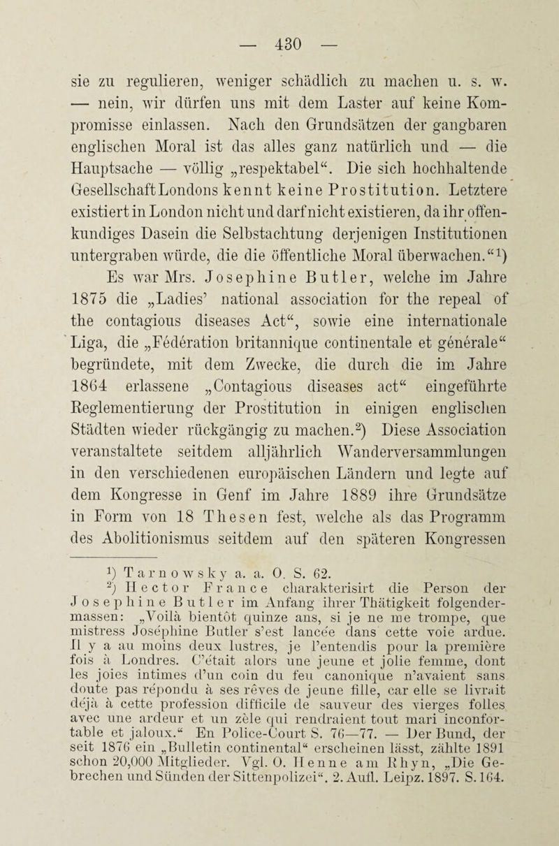 sie zu regulieren, weniger schädlich zu machen u. s. w. — nein, wir dürfen uns mit dem Laster auf keine Kom¬ promisse einlassen. Nach den Grundsätzen der gangbaren englischen Moral ist das alles ganz natürlich und — die Hauptsache — völlig „respektabel“. Die sich hochhaltende Gesellschaft Londons kennt keine Prostitution. Letztere existiert in London nicht und darf nicht existieren, da ihr offen¬ kundiges Dasein die Selbstachtung derjenigen Institutionen untergraben würde, die die öffentliche Moral überwachen.“1) Es war Mrs. Joseph ine Butler, welche im Jahre 1875 die „Ladies’ national association for the repeal of the contagious diseases Act“, sowie eine internationale Liga, die „Federation britannique continentale et generale“ begründete, mit dem Zwecke, die durch die im Jahre 1864 erlassene „Contagious diseases act“ eingeführte Reglementierung der Prostitution in einigen englischen Städten wieder rückgängig zu machen.2) Diese Association veranstaltete seitdem alljährlich Wanderversammlungen in den verschiedenen europäischen Ländern und legte auf dem Kongresse in Genf im Jahre 1889 ihre Grundsätze in Form von 18 Thesen fest, welche als das Programm des Abolitionismus seitdem auf den späteren Kongressen L Tarnowsky a. a. 0. S. 62. 2) II e c t o r France charakterisirt die Person der J o s e p li i n e Butler im Anfang ihrer Thätigkeit folgender- massen: „Voilä bientöt qninze ans, si je ne me trompe, que mistress Josephine Butler s’est lancee dans cette voie ardue. II y a au moins deux lustres, je l’entendis pour la premiere fois ä Londres. C’etait alors une jeune et jolie femme, dont les joies intimes d’un coin du feu canonique n’avaient sans doute pas repondu ä ses reves de jeune fülle, car eile se livrait dejä ä cette profession diflicile de sauveur des vierges folles avec une ardeur et un zele qui rendraient tout mari inconfor- table et jaloux.“ En Police-Court S. 76—77. — Der Bund, der seit 1876 ein „Bulletin Continental“ erscheinen lässt, zählte 1891 schon 20,000 Mitglieder. Vgl. 0. Henne am Rhyn, „Die Ge¬ brechen und Sünden der Sittenpolizei“. 2. Aull. Leipz. 1897. S. 164.