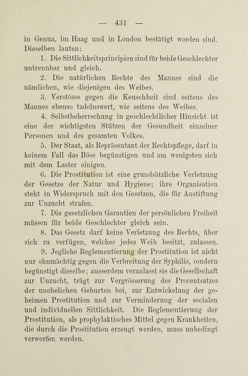 in Genua, im Haag und in London bestätigt worden sind. Dieselben lauten: 1. Die Sittlichkeitsprincipien sind für beide Geschlechter untrennbar und gleich. 2. Die natürlichen Rechte des Mannes sind die nämlichen, wie diejenigen des Weibes. 3. Verstösse gegen die Keuschheit sind seitens des Mannes ebenso tadelnswert, wie seitens des Weibes. 4. Selbstbeherrschung in geschlechtlicher Hinsicht ist eine der wichtigsten Stützen der Gesundheit einzelner Personen und des gesamten Volkes. 5. Der Staat, als Repräsentant der Rechtspflege, darf in keinem Fall das Böse begünstigen und am wenigsten sich mit dem Laster einigen. 6. Die Prostitution ist eine grundsätzliche Verletzung der Gesetze der Natur und Hygiene; ihre Organisation steht in Widerspruch mit den Gesetzen, die für Anstiftung zur Unzucht strafen. 7. Die gesetzlichen Garantien der persönlichen Freiheit müssen für beide Geschlechter gleich sein. 8. Das Gesetz darf keine Verletzung des Rechts, über sich zu verfügen, welches jedes Weib besitzt, zulassen. 9. Jegliche Reglementierung der Prostitution ist nicht nur ohnmächtig gegen die Verbreitung der Syphilis, sondern begünstigt dieselbe; ausserdem veranlasst sie die Gesellschaft zur Unzucht, trägt zur Vergrösserung des Procentsatzes der unehelichen Geburten bei, zur Entwickelung der ge¬ heimen Prostitution und zur Verminderung der socialen und individuellen Sittlichkeit. Die Reglementierung der Prostitution, als prophylaktisches Mittel gegen Krankheiten, die durch die Prostitution erzeugt werden, muss unbedingt verworfen werden.
