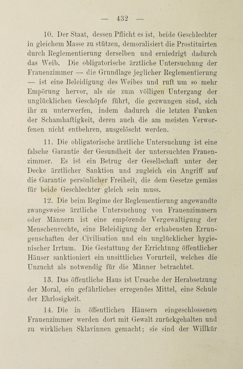 10. Der Staat, dessen Pflicht es ist, beide Geschlechter in gleichem Masse zu stützen, demoralisiert die Prostituirten durch Reglementierung derselben und erniedrigt dadurch das Weib. Die obligatorische ärztliche Untersuchung der Frauenzimmer — die Grundlage jeglicher Reglementierung — ist eine Beleidigung des Weibes und ruft um so mehr Empörung hervor, als sie zum völligen Untergang der unglücklichen Geschöpfe führt, die gezwungen sind, sich ihr zu unterwerfen, indem dadurch die letzten Funken der Schamhaftigkeit, deren auch die am meisten Verwor¬ fenen nicht entbehren, ausgelöscht werden. 11. Die obligatorische ärztliche Untersuchung ist eine falsche Garantie der Gesundheit der untersuchten Frauen¬ zimmer. Es ist ein Betrug der Gesellschaft unter der Decke ärztlicher Sanktion und zugleich ein Angriff auf die Garantie persönlicher Freiheit, die dem Gesetze gemäss für beide Geschlechter gleich sein muss. 12. Die beim Regime der Reglementierung angewandte zwangsweise ärztliche Untersuchung von Frauenzimmern oder Männern ist eine empörende Vergewaltigung der Menschenrechte, eine Beleidigung der erhabensten Errun¬ genschaften der Civilisation und ein unglücklicher hygie¬ nischer Irrtum. Die Gestattung der Errichtung öffentlicher Häuser sanktioniert ein unsittliches Vorurteil, welches die Unzucht als notwendig für die Männer betrachtet. 13. Das öffentliche Haus ist Ursache der Herabsetzung der Moral, ein gefährliches erregendes Mittel, eine Schule der Ehrlosigkeit. 14. Die in öffentlichen Häusern eingeschlossenen Frauenzimmer werden dort mit Gewalt zurückgehalten und zu wirklichen Sklavinnen gemacht; sie sind der Willkür