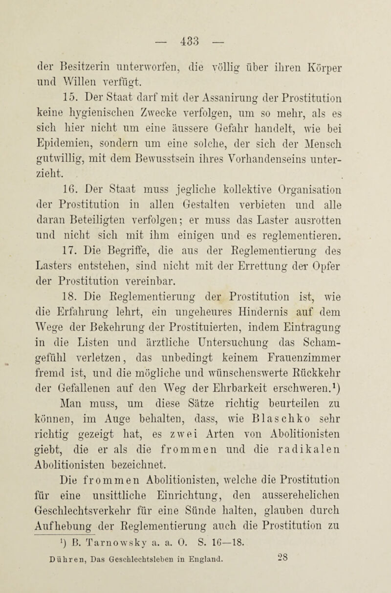 der Besitzerin unterworfen, die völlig über ihren Körper und Willen verfügt. 15. Der Staat darf mit der Assanirung der Prostitution keine hygienischen Zwecke verfolgen, um so mehr, als es sich hier nicht um eine äussere Gefahr handelt, wie bei Epidemien, sondern um eine solche, der sich der Mensch gutwillig, mit dem Bewusstsein ihres Vorhandenseins unter¬ zieht. 16. Der Staat muss jegliche kollektive Organisation der Prostitution in allen Gestalten verbieten und alle daran Beteiligten verfolgen; er muss das Laster ausrotten und nicht sich mit ihm einigen und es reglementieren. 17. Die Begriffe, die aus der Reglementierung des Lasters entstehen, sind nicht mit der Errettung der Opfer der Prostitution vereinbar. 18. Die Reglementierung der Prostitution ist, wie die Erfahrung lehrt, ein ungeheures Hindernis auf dem Wege der Bekehrung der Prostituierten, indem Eintragung in die Listen und ärztliche Untersuchung das Scham¬ gefühl verletzen, das unbedingt keinem Frauenzimmer fremd ist, und die mögliche und wünschenswerte Rückkehr der Gefallenen anf den Weg der Ehrbarkeit erschweren.1) Man muss, um diese Sätze richtig beurteilen zu können, im Auge behalten, dass, wie Blaschko sehr richtig gezeigt hat, es zwei Arten von Abolitionisten giebt, die er als die frommen und die radikalen Abolitionisten bezeichnet. Die frommen Abolitionisten, welche die Prostitution für eine unsittliche Einrichtung, den ausserehelichen Geschlechtsverkehr für eine Sünde halten, glauben durch Aufhebung der Reglementierung auch die Prostitution zu !) B. Tarnowsky a. a. 0. S. 16—18. D Uhren, Das Geschlechtsleben in England. 28