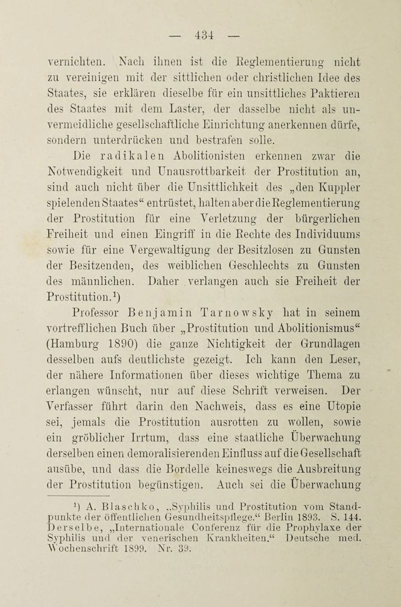 vernichten. Nach ihnen ist die Reglementierung nicht zu vereinigen mit der sittlichen oder christlichen Idee des Staates, sie erklären dieselbe für ein unsittliches Paktieren des Staates mit dem Laster, der dasselbe nicht als un¬ vermeidliche gesellschaftliche Einrichtung anerkennen dürfe, sondern unterdrücken und bestrafen solle. Die radikalen Abolitionisten erkennen zwar die Notwendigkeit und Unausrottbarkeit der Prostitution an, sind auch nicht über die Unsittlichkeit des „den Kuppler spielenden Staates“ entrüstet, halten aber die Reglementierung der Prostitution für eine Verletzung der bürgerlichen Freiheit und einen Eingriff in die Rechte des Individuums sowie für eine Vergewaltigung der Besitzlosen zu Gunsten der Besitzenden, des weiblichen Geschlechts zu Gunsten des männlichen. Daher verlangen auch sie Freiheit der Prostitution.1) Professor Benj amin Tarno wsky hat in seinem vortrefflichen Buch über „Prostitution und Abolitionismus“ (Hamburg 1890) die ganze Nichtigkeit der Grundlagen desselben aufs deutlichste gezeigt. Ich kann den Leser, der nähere Informationen über dieses wichtige Thema zu erlangen wünscht, nur auf diese Schrift verweisen. Der Verfasser führt darin den Nachweis, dass es eine Utopie sei, jemals die Prostitution ausrotten zu wollen, sowie ein gröblicher Irrtum, dass eine staatliche Überwachung derselben einen demoralisierenden Einfluss auf die Gesellschaft ausübe, und dass die Bordelle keineswegs die Ausbreitung der Prostitution begünstigen. Auch sei die Überwachung 0 A. Blaschko, „Syphilis und Prostitution vom Stand¬ punkte der öffentlichen Gesundheitspflege.“ Berlin 1893. S. 144. Derselbe, „Internationale Conferenz für die Prophylaxe der Syphilis und der venerischen Krankheiten.“ Deutsche med. 'Wochenschrift 1899. Nr. 39.