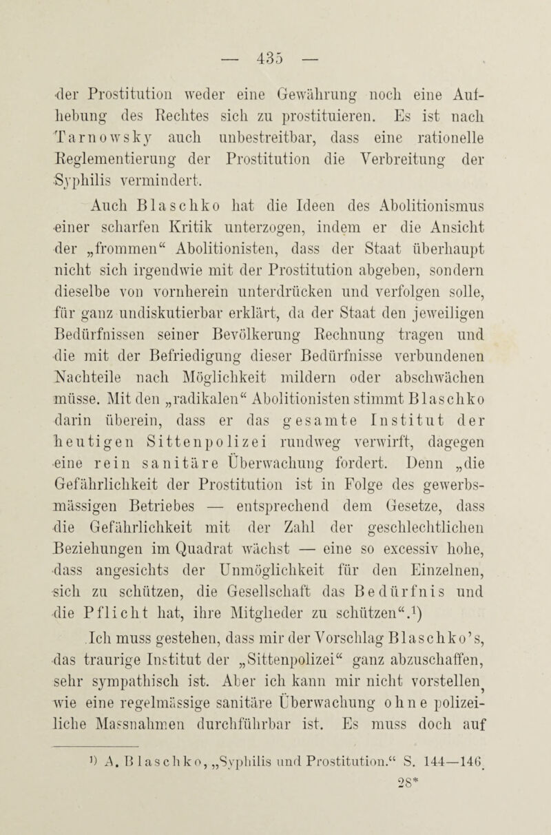 •der Prostitution weder eine Gewährung noch eine Ab¬ hebung des Rechtes sich zu prostituieren. Es ist nach Tarnowsky auch unbestreitbar, dass eine rationelle Reglementierung der Prostitution die Verbreitung der Syphilis vermindert. Auch Blaschko hat die Ideen des Abolitionismus •einer scharfen Kritik unterzogen, indem er die Ansicht der „frommen“ Abolitionisten, dass der Staat überhaupt nicht sich irgendwie mit der Prostitution abgeben, sondern dieselbe von vornherein unterdrücken und verfolgen solle, für ganz undiskutierbar erklärt, da der Staat den jeweiligen Bedürfnissen seiner Bevölkerung Rechnung tragen und die mit der Befriedigung dieser Bedürfnisse verbundenen Nachteile nach Möglichkeit mildern oder abschwächen müsse. Mit den „radikalen“ Abolitionisten stimmt Blaschko darin überein, dass er das gesamte Institut der heutigen Sittenpolizei randweg verwirft, dagegen •eine rein sanitäre Überwachung fordert. Denn „die Gefährlichkeit der Prostitution ist in Folge des gewerbs¬ mässigen Betriebes — entsprechend dem Gesetze, dass die Gefährlichkeit mit der Zahl der geschlechtlichen Beziehungen im Quadrat wächst — eine so excessiv hohe, dass angesichts der Unmöglichkeit für den Einzelnen, •sich zu schützen, die Gesellschaft das Bedürfnis und •die Pflicht hat, ihre Mitglieder zu schützen“.1) Ich muss gestehen, dass mir der Vorschlag Blaschko’s, das traurige Institut der „Sittenpolizei“ ganz abzuschaffen, sehr sympathisch ist. Aber ich kann mir nicht vorstellen? wie eine regelmässige sanitäre Überwachung ohne polizei¬ liche Massnahmen durchführbar ist. Es muss doch auf b ^.Blaschko, „Syphilis und Prostitution.“ S. 144—146. 28*