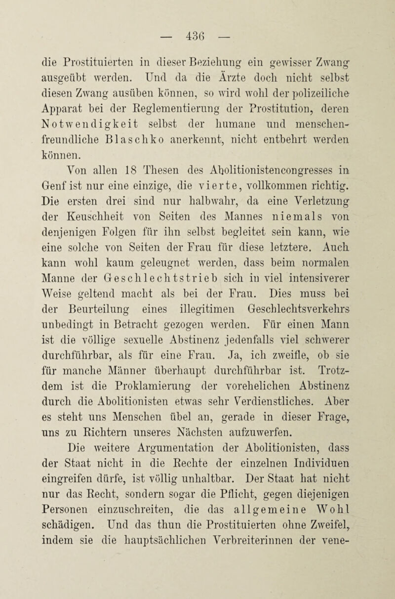 die Prostituierten in dieser Beziehung ein gewisser Zwang ausgeübt werden. Und da die Arzte doch nicht selbst diesen Zwang ausüben können, so wird wohl der polizeiliche Apparat bei der Reglementierung der Prostitution, deren Notwendigkeit selbst der humane und menschen¬ freundliche Blaschko anerkennt, nicht entbehrt werden können. Von allen 18 Thesen des Aholitionistencongresses in Genf ist nur eine einzige, die vierte, vollkommen richtig. Die ersten drei sind nur halb wahr, da eine Verletzung der Keuschheit von Seiten des Mannes niemals von denjenigen Folgen für ihn selbst begleitet sein kann, wie eine solche von Seiten der Frau für diese letztere. Auch kann wohl kaum geleugnet werden, dass beim normalen Manne der Geschlechtstrieb sich in viel intensiverer Weise geltend macht als bei der Frau. Dies muss bei der Beurteilung eines illegitimen Geschlechtsverkehrs unbedingt in Betracht gezogen werden. Für einen Mann ist die völlige sexuelle Abstinenz jedenfalls viel schwerer durchführbar, als für eine Frau. Ja, ich zweifle, ob sie für manche Männer überhaupt durchführbar ist. Trotz¬ dem ist die Proklamierung der vorehelichen Abstinenz durch die Abolitionisten etwas sehr Verdienstliches. Aber es steht uns Menschen übel an, gerade in dieser Frage, uns zu Richtern unseres Nächsten aufzuwerfen. Die weitere Argumentation der Abolitionisten, dass der Staat nicht in die Rechte der einzelnen Individuen eingreifen dürfe, ist völlig unhaltbar. Der Staat hat nicht nur das Recht, sondern sogar die Pflicht, gegen diejenigen Personen einzuschreiten, die das allgemeine Wohl schädigen. Und das thun die Prostituierten ohne Zweifel, indem sie die hauptsächlichen Verbreiterinnen der vene-