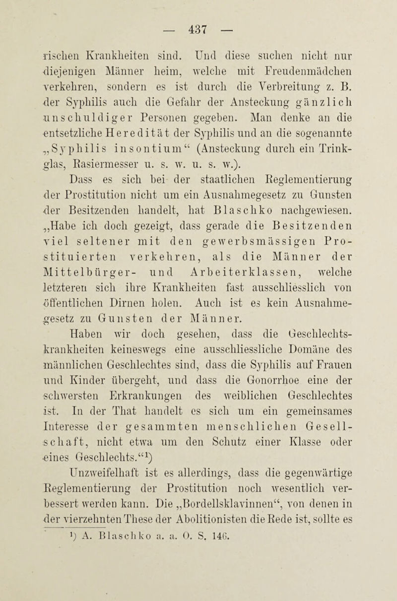 rischen Krankheiten sind. Und diese suchen nicht nur diejenigen Männer heim, welche mit Freudenmädchen verkehren, sondern es ist durch die Verbreitung z. B. der Syphilis auch die Gefahr der Ansteckung gänzlich unschuldiger Personen gegeben. Man denke an die -entsetzliche Heredität der Syphilis und an die sogenannte „Syphilis insontium“ (Ansteckung durch ein Trink¬ glas, Rasiermesser u. s. w. u. s. w.). Dass es sich hei der staatlichen Reglementierung der Prostitution nicht um ein Ausnahmegesetz zu Gunsten der Besitzenden handelt, hat Blaschko nachgewiesen. „Habe ich doch gezeigt, dass gerade die Besitzenden viel seltener mit den gewerbsmässigen Pro¬ stituierten verkehren, als die Männe r d e r Mittelbürger- und Arbeiterklassen, welche letzteren sich ihre Krankheiten fast ausschliesslich von •öffentlichen Dirnen holen. Auch ist es kein Ausnahme¬ gesetz zu Gunsten der M ä n n e r. Haben wir doch gesehen, dass die Geschlechts¬ krankheiten keineswegs eine ausschliessliche Domäne des männlichen Geschlechtes sind, dass die Syphilis auf Frauen und Kinder übergeht, und dass die Gonorrhoe eine der schwersten Erkrankungen des weiblichen Geschlechtes ist. In der Tliat handelt es sich um ein gemeinsames Interesse der gesammten menschlichen Gesell¬ schaft, nicht etwa um den Schutz einer Klasse oder ■eines Geschlechts.“1) Unzweifelhaft ist es allerdings, dass die gegenwärtige Reglementierung der Prostitution noch wesentlich ver¬ bessert werden kann. Die „Bordellsklavinnen“, von denen in der vierzehnten These der Abolitionisten die Rede ist, sollte es !) A. Blaschko a. a. 0. S. 14G.