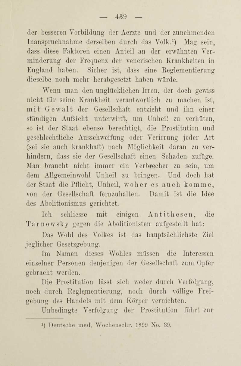 der besseren Vorbildung der Aerzte und der zunehmenden Inanspruchnahme derselben durch das Volk.1) Mag sein, dass diese Faktoren einen Anteil an der erwähnten Ver¬ minderung der Frequenz der venerischen Krankheiten in England haben. Sicher ist, dass eine Reglementierung dieselbe noch mehr herabgesetzt haben würde. Wenn man den unglücklichen Irren, der doch gewiss nicht für seine Krankheit verantwortlich zu machen ist, mit Gewalt der Gesellschaft entzieht und ihn einer ständigen Aufsicht unterwirft, um Unheil zu verhüten, so ist der Staat ebenso berechtigt, die Prostitution und geschlechtliche Ausschweifung oder Verirrung jeder Art (sei sie auch krankhaft) nach Möglichkeit daran zu ver¬ hindern, dass sie der Gesellschaft einen Schaden zufüge. Man braucht nicht immer ein Verbrecher zu sein, um dem Allgemeinwohl Unheil zu bringen. Und doch hat der Staat die Pflicht, Unheil, woher es auch komme, von der Gesellschaft fernzuhalten. Damit ist die Idee des Abolitionismus gerichtet. Ich schliesse mit einigen Antithesen, die Tarnowsky gegen die Abolitionisten aufgestellt hat: Das Wohl des Volkes ist das hauptsächlichste Ziel jeglicher Gesetzgebung. Im Namen dieses Wohles müssen die Interessen einzelner Personen denjenigen der Gesellschaft zum Opfer gebracht werden. Die Prostitution lässt sich weder durch Verfolgung, noch durch Regle.mentierung, noch durch völlige Frei- gebung des Handels mit dem Körper vernichten. Unbedingte Verfolgung der Prostitution führt zur p Deutsche med. Woclienschr. 1899 No. 39.