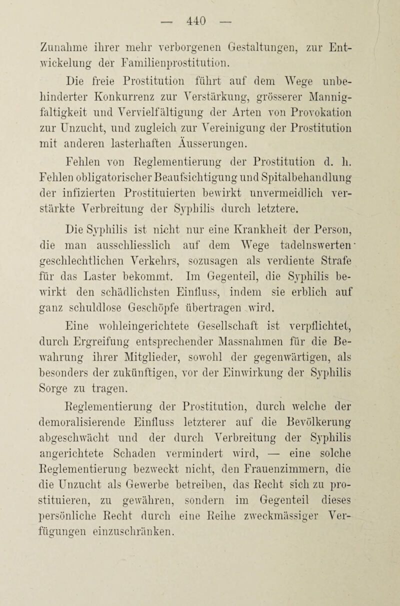 Zunahme ihrer mehr verborgenen Gestaltungen, zur Ent¬ wickelung der Familienprostitution. Die freie Prostitution führt auf dem Wege unbe¬ hinderter Konkurrenz zur Verstärkung, grösserer Mannig¬ faltigkeit und Vervielfältigung der Arten von Provokation zur Unzucht, und zugleich zur Vereinigung der Prostitution mit anderen lasterhaften Äusserungen. Fehlen von Reglementierung der Prostitution d. h. Fehlen obligatorischer Beaufsichtigung und Spitalbehandlung der infizierten Prostituierten bewirkt unvermeidlich ver¬ stärkte Verbreitung der Syphilis durch letztere. Die Syphilis ist nicht nur eine Krankheit der Person, die man ausschliesslich auf dem Wege tadelnswerten geschlechtlichen Verkehrs, sozusagen als verdiente Strafe für das Laster bekommt. Im Gegenteil, die Syphilis be¬ wirkt den schädlichsten Einfluss, indem sie erblich auf ganz schuldlose Geschöpfe übertragen wird. Eine wohleingerichtete Gesellschaft ist verpflichtet, durch Ergreifung entsprechender Massnahmen für die Be¬ wahrung ihrer Mitglieder, sowohl der gegenwärtigen, als besonders der zukünftigen, vor der Einwirkung der Syphilis Sorge zu tragen. Reglementierung der Prostitution, durch welche der demoralisierende Einfluss letzterer auf die Bevölkerung abgeschwächt und der durch Verbreitung der Syphilis angerichtete Schaden vermindert wird, — eine solche Reglementierung bezweckt nicht, den Frauenzimmern, die die Unzucht als Gewerbe betreiben, das Recht sich zu pro¬ stituieren, zu gewähren, sondern im Gegenteil dieses persönliche Recht durch eine Reihe zweckmässiger Ver¬ fügungen einzuschränken.