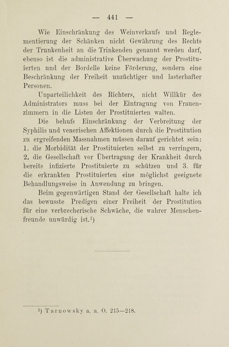 Wie Einschränkung des Weinverkaufs und Regle- mentierung der Schänken nicht Gewährung des Rechts der Trunkenheit an die Trinkenden genannt werden darf, ebenso ist die administrative Überwachung der Prostitu¬ ierten und der Bordelle keine Förderung, sondern eine Beschränkung der Freiheit unzüchtiger und lasterhafter Personen. Unparteilichkeit des Richters, nicht Willkür des Administrators muss hei der Eintragung von Frauen¬ zimmern in die Listen der Prostituierten walten. Die behufs Einschränkung der Verbreitung der Syphilis und venerischen Affektionen durch die Prostitution zu ergreifenden Massnahmen müssen darauf gerichtet sein: 1. die Morbidität der Prostituierten selbst zu verringern, 2. die Gesellschaft vor Übertragung der Krankheit durch bereits infizierte Prostituierte zu schützen und 3. für die erkrankten Prostituierten eine möglichst geeignete Behandlungsweise in Anwendung zu bringen. Beim gegenwärtigen Stand der Gesellschaft halte ich das bewusste Predigen einer Freiheit der Prostitution für eine verbrecherische Schwäche, die wahrer Menschen¬ freunde unwürdig ist.1) T T a r n o w s k y a. a. 0. 215—218.