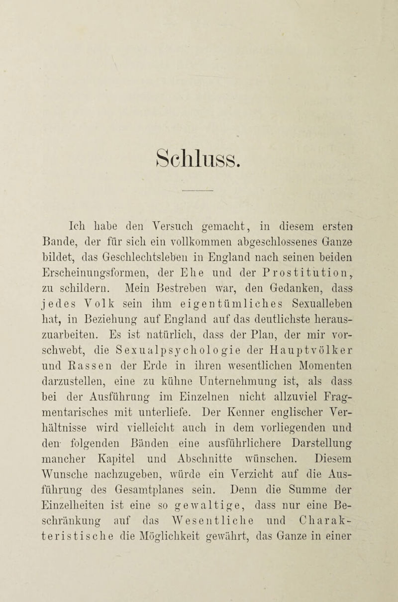 Schluss. Ich habe den Versuch gemacht, in diesem ersten Bande, der für sich ein vollkommen abgeschlossenes Ganze bildet, das Geschlechtsleben in England nach seinen beiden Erscheinungsformen, der Ehe und der Prostitution, zu schildern. Mein Bestreben war, den Gedanken, dass jedes Volk sein ihm eigentümliches Sexualleben hat, in Beziehung auf England auf das deutlichste heraus¬ zuarbeiten. Es ist natürlich, dass der Plan, der mir vor¬ schwebt, die Sexualpsychologie der Hauptvölker und Rassen der Erde in ihren wesentlichen Momenten darzustellen, eine zu kühne Unternehmung ist, als dass bei der Ausführung im Einzelnen nicht allzuviel Frag¬ mentarisches mit unterliefe. Der Kenner englischer Ver¬ hältnisse wird vielleicht auch in dem vorliegenden und den folgenden Bänden eine ausführlichere Darstellung mancher Kapitel und Abschnitte wünschen. Diesem Wunsche nachzugeben, würde ein Verzicht auf die Aus¬ führung des Gesamtplanes sein. Denn die Summe der Einzelheiten ist eine so gewaltige, dass nur eine Be¬ schränkung auf das Wesentliche und Charak¬ teristische die Möglichkeit gewährt, das Ganze in einer