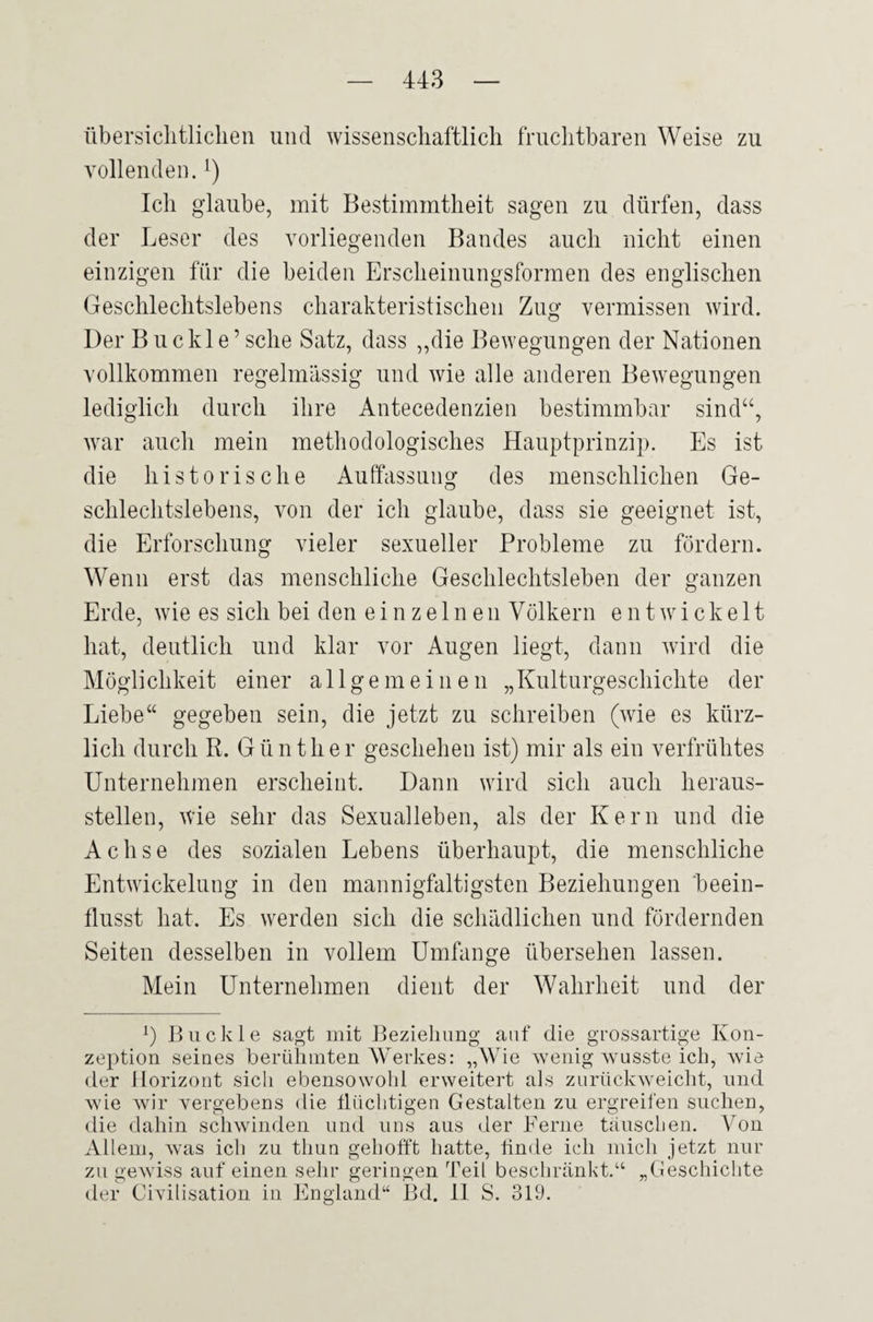 übersichtlichen und wissenschaftlich fruchtbaren Weise zu vollenden. *) Ich glaube, mit Bestimmtheit sagen zu dürfen, dass der Leser des vorliegenden Bandes auch nicht einen einzigen für die beiden Erscheinungsformen des englischen Geschlechtslebens charakteristischen Zug vermissen wird. Der Buekle’sehe Satz, dass „die Bewegungen der Nationen vollkommen regelmässig und wie alle anderen Bewegungen lediglich durch ihre Antecedenzien bestimmbar sind“, war auch mein methodologisches Hauptprinzip. Es ist die historische Auffassung des menschlichen Ge¬ schlechtslebens, von der ich glaube, dass sie geeignet ist, die Erforschung vieler sexueller Probleme zu fördern. Wenn erst das menschliche Geschlechtsleben der ganzen Erde, wie es sich bei den einzelnen Völkern entwickelt hat, deutlich und klar vor Augen liegt, dann wird die Möglichkeit einer allgemeinen „Kulturgeschichte der Liebe“ gegeben sein, die jetzt zu schreiben (wie es kürz¬ lich durch R. Günther geschehen ist) mir als ein verfrühtes Unternehmen erscheint. Dann wird sich auch lieraus- stellen, wie sehr das Sexualleben, als der Kern und die Achse des sozialen Lebens überhaupt, die menschliche Entwickelung in den mannigfaltigsten Beziehungen beein¬ flusst hat. Es werden sich die schädlichen und fördernden Seiten desselben in vollem Umfange übersehen lassen. Mein Unternehmen dient der Wahrheit und der L Buckle sagt mit Beziehung auf die grossartige Kon¬ zeption seines berühmten Werkes: „Wie wenig wusste ich, wie der Horizont sich ebensowohl erweitert als zurückweicht, und wie wir vergebens die flüchtigen Gestalten zu ergreifen suchen, die dahin schwinden und uns aus der Ferne täuschen. Von Allem, was ich zu thun gehofft hatte, finde ich mich jetzt nur zu gewiss auf einen sehr geringen Teil beschränkt.“ „Geschichte der Civilisation in England“ Bd. II S. 319.