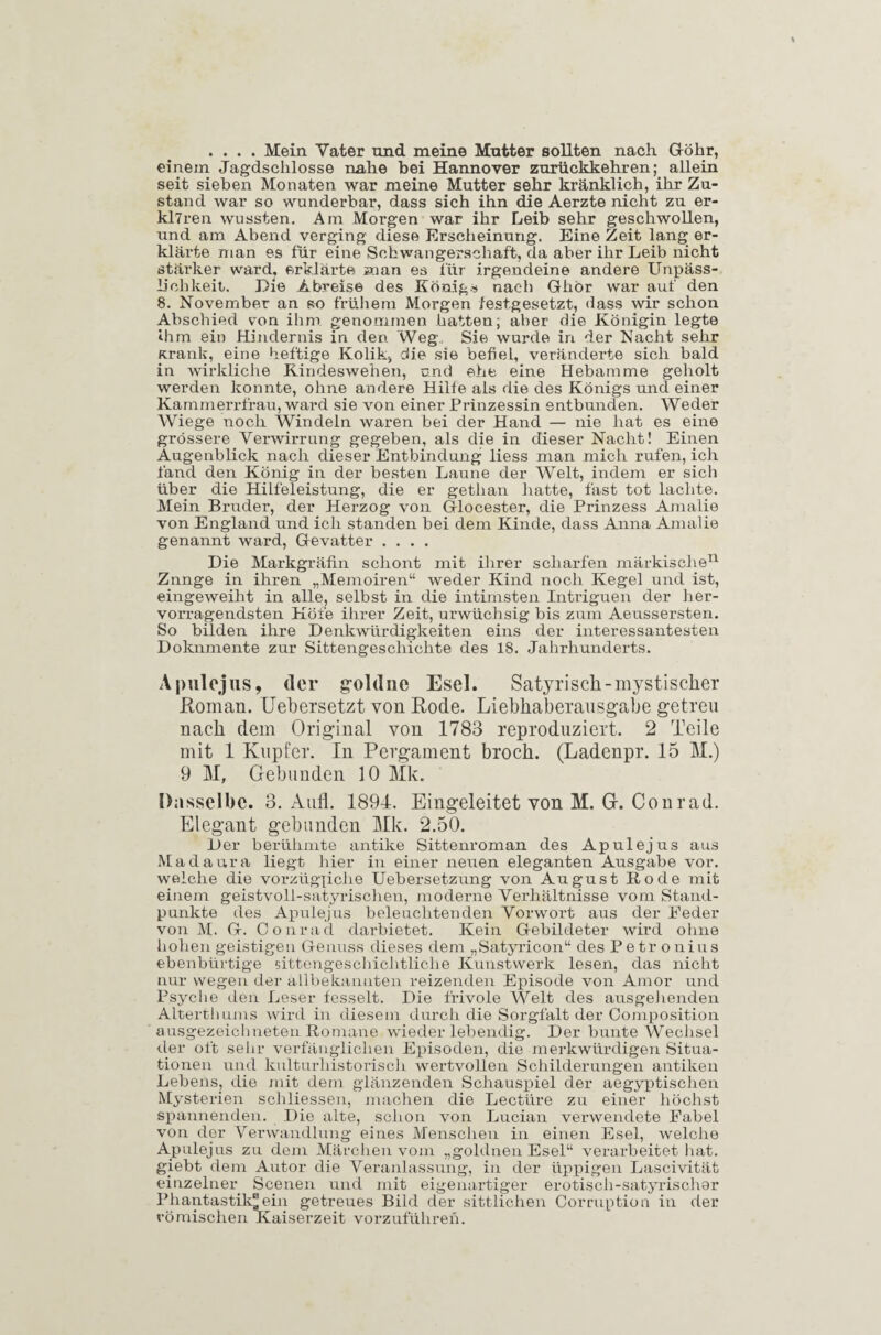 .... Mein Vater und meine Mutter sollten nach Göhr, einem Jagdschlösse nahe bei Hannover zurückkehren; allein seit sieben Monaten war meine Mutter sehr kränklich, ihr Zu¬ stand war so wunderbar, dass sich ihn diie Aerzte nicht zu er- klTren wussten. Am Morgen war ihr Leib sehr geschwollen, und am Abend verging diese Erscheinung. Eine Zeit lang er- kläi’te man es für eine Schwangerschaft, da aber ihr Leib nicht stärker ward, erklärte man es für irgendeine andere Unpäss¬ lichkeit. Die Abreise des Königs nach Ghör war auf den 8. November an so frühem Morgen festgesetzt, dass wir schon Abschied von ihm genommen hatten; aber die Königin legte ihm ein Hindernis in den Weg. Sie wurde in der Nacht sehr Krank, eine heftige Kolik, die sie befiel, veränderte sich bald in wirkliche Kindeswehen, und ehe eine Hebamme geholt werden konnte, ohne andere Hilfe als die des Königs und einer Kammerrfrau, ward sie von einer Prinzessin entbunden. Weder Wiege noch Windeln waren bei der Hand — nie hat es eine grössere Verwirrung gegeben, als die in dieser Nacht! Einen Augenblick nach dieser Entbindung liess man mich rufen, ich fand den König in der besten Laune der Welt, indem er sich über die Hilfeleistung, die er getlian hatte, fast tot lachte. Mein Bruder, der Herzog von Glocester, die Prinzess Amalie von England und ich standen bei dem Kinde, dass Anna Amalie genannt ward, Gevatter .... Die Markgräfin schont mit ihrer scharfen märkische11 Znnge in ihren „Memoiren“ weder Kind noch Kegel und ist, eingeweiht in alle, selbst in die intimsten Intriguen der her¬ vorragendsten Höfe ihrer Zeit, urwüchsig bis zum Aeussersten. So bilden ihre Denkwürdigkeiten eins der interessantesten Dokumente zur Sittengeschichte des 18. Jahrhunderts. A pul ejus, der g-oldue Esel. Satyrisch-mystischer Roman. Uebersetzt von Rode. Liebhaberausgabe getreu nach dem Original von 1783 reproduziert. 2 Teile mit 1 Kupfer. In Pergament broch. (Ladenpr. 15 M.) 9 M, G-ebunden 10 Mk. Dasselbe. 3. Aull. 1894. Eingeleitet von M. Gf. Conrad. Elegant gebunden Mk. 2.50. Der berühmte antike Sittenroman des Ap ul ejus aus Madaura liegt hier in einer neuen eleganten Ausgabe vor. weiche die vorzügliche Uebersetzung von August Rode mit einem geistvoll-satyrischen, moderne Verhältnisse vom Stand¬ punkte des Apulejus beleuchtenden Vorwort aus der Feder von M. G. Conrad darbietet. Kein Gebildeter wird ohne hohen geistigen Genuss dieses dem „Satyricon“ des Petr onius ebenbürtige sittengeschichtliche Kunstwerk lesen, das nicht nur wegen der allbekannten reizenden Episode von Amor und Psyche den Leser fesselt. Die frivole Welt des ausgehenden Alterthums wird in diesem durch die Sorgfalt der Composition ausgezeichneten Romane wieder lebendig. Der bunte Wechsel der oft sein- verfänglichen Episoden, die merkwürdigen Situa¬ tionen und kulturhistorisch wertvollen Schilderungen antiken Lebens, die mit dem glänzenden Schauspiel der aegyptischen Mysterien scliliessen, machen die Lectüre zu einer höchst spannenden. Die alte, schon von Lucian verwendete Fabel von der Verwandlung eines Menschen in einen Esel, welche Apulejus zu dem Märchen vom „goldnen Esel“ verarbeitet hat. giebt dem Autor die Veranlassung, in der üppigen Lascivität einzelner Scenen und mit eigenartiger erotisch-satyrischer Phantastik® ein getreues Bild der sittlichen Corruption in der römischen Kaiserzeit vorzuführen.