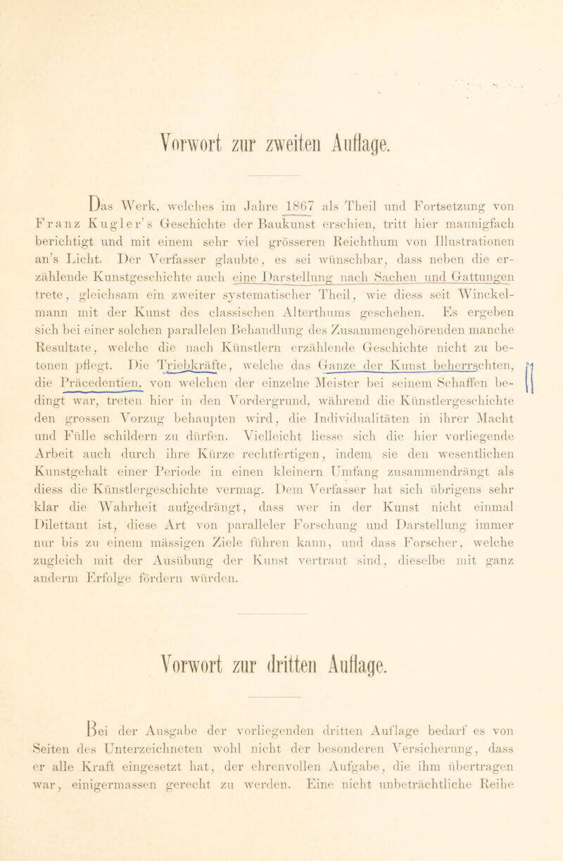 Vorwort zur zweiten Auflage. Oas Werk, welclies im .lalire 18(i7 als 'I'lieil und Fortsetzung von Franz Kugler’s Geschiclito der Baukunst erschien^ tritt hier mannigfach berichtigt und mit einem sehr viel grösseren Keichtlium von Illustrationen ards Liclit. Der Verfasser glaid)te, es sei wünscldrar^ dass neben die er- zählende Kunstgeschichte aucli eine Darstellung nach Sachen und Gattungen trete j gleiclisam ein zweiter systematischer Theil, wie diess seit Winckel- mann mit der Kunst des classischen Alterthunis geschehen. Es ergeben sich bei einer solchen parallelen JKhandlung des Zusammengehörenden manche Resultate^ welclie die nach Künstlern erzäldende Geschichte nicht zu be- tonen pflegt. Die Triebkräfte, welche das Ganze der Kunst beherrschten, die Präcedentien, von welchen der einzelne Meister bei seinem Schaffen be- dingt war, treten hier in den Vordergrund, während die Künstlergeschichte den grossen Vorzug behau})ten wird, die Individualitäten in ihrer Alacht und Fidle schildern zu dürfen. Vielleicht Hesse sich die hier vorliegende Arbeit auch durch ihre Kürze rechtfertigen, indem sie den wesentlichen Kunstgehalt einer Periode in einen kleinern Umfang zusammendrängt als diess die Künstlergeschichte vermag. Dem Verfasser hat sich übrigens sehr klar die Wahrheit aufgedrängt, dass Aver in der Kunst nicht einmal Dilettant ist, diese Art von paralleler Forschung und Darstellung immer nur bis zu einem mässigen Ziele führen kann, und dass Forscher, welche zugleich mit der Ausübung der Kunst vertraut anderm Erfolge fördern würden. sind, dieselbe mit ganz Vorwort zur dritten Auflage. Bei der ^Vusgabe der vorliegenden dritten Auflage bedarf es von Seiten des Unterzeichneten Avohl nicht der besonderen Versicherung, dass er alle Kraft eingesetzt hat, der ehreiiAmllen Aufgabe, die ihm übertragen Avar, einigermassen gerecht zu Averden. Eine nicht unbeträchtliche Reihe