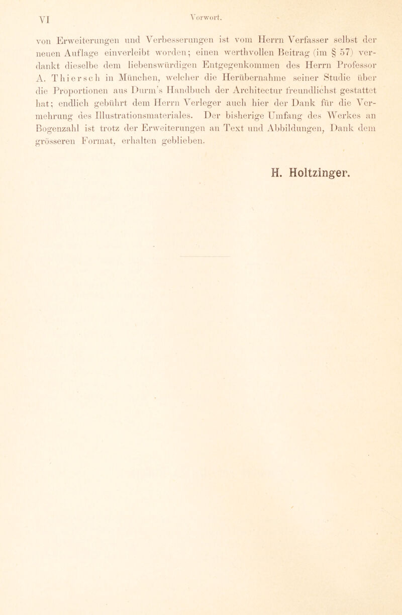 Vorwort. von Erweiterungen und Verbesserungen ist vom Herrn V^erfasser selbst der neuen Auflage einverleibt worden; einen wertlivollen Beitrag (im § 57) ver- dankt dieselbe dem liebenswürdigen Entgegenkommen des Herrn Professor A. Tili er soll in München, welcher die Pierübernahme seiner Studie über die Proportionen ans Diirm’s Handbuch der Architectnr frenndlichst gestattet hat; endlich gebührt dem Herrn Verleger auch hier der Dank für die Ver- mehrung des Illustrationsmateriales. Der bisherige Umfang des Werkes an Bogenzahl ist trotz der Erweiterungen an Text und Abbildungeig Dank dem -v grösseren Format, erhalten geblieben. H. Holtzinger.