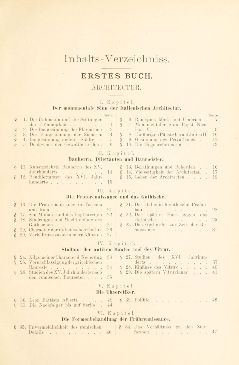 ERSTES BUCH. AUCIIITECTÜR. 1. K a }) i t e ]. Der moniimejitale Sinn der italieniselien Areliitectur. Seite Seite 1. Der liiiliinsiiiii lind die Stiftungen h. Homagna. Mark und Fmhrien r? t der Frömmigkeit 1 7. Monumentaler Sinn Ba])st Nico- 2. Die Bangesinnung der i'lorentinei' ‘2 iaus 9 S' 3. Die Baugesinnung der Sienesen 4 8. DieührigenPäpste his auf.luiiusTl. 10 4. Baugesinnung anderer Städte 5 9. (lesinnung des Ih’ivathauös . 12 5. Denkweise der (Tewalthcrrscher . () k lU. Di(' (Jegenreformation . . . . 13 ii. K a p i t e 1. Danlierrn, Dilettanten iijid Daiiineister. 11. Kunstgelebite BauLerrn des XY. 13. Berathungen und Behörden 16 Jahrhunderts 14 k 14. Vielseitigkeit der Architecten 17 12. Balldilettanten des XM. Jahr- 15. Lehen der Architecten . . . . 19 hunderts 15 lii . K a } ) i t e 1. Die Protoreuaissauce iiiid (las (iotliiselie. 16. Die Protorenaissance in Toscana 21. Der italienisch-gothische Jh' ofan- und Koni 21 hau . , 28 17. San Miniato und das Ba})tisterium 22 ^ 22. Der spätere Hass gegen das 18. Eindringen und Machtumfang des Hothische 29 (xothischen 24 k 23. Das (Tothische zur Zeit der • Ke- 19. Character der italienischen (lothik 26 naissance 31 20. 5'erhältniss zu den andern Künsten 27 IV. K a p i t e 1. Studium der antiken Bauteil und des Vitruv. k 24. AllgemeinerCharacterd. Neuerung 33 k 27. Studien des XV1. .lalirhun- k 25. Vernachlässigung der griechischen derts 37 Baureste 34 S 28. Einfluss des Vitruv . . . 40 s 26. Studien des XV. Jahrhunderts nach i? 29. Die spätem Vitruvianer 41 den römischen Bauresten . 35 V. K 1 i p i t (* 1. Die Theoretiker. k 30. Leon Battista Alherti .... 42 k 32. Polifllo 46 s 31. Die Nachfolger his auf Serlio 44 Vl. K a p i t e 1. Die Formeul)ehandlung der Frührenaissaiice. k 33. Unvermeidlichkeit des römischen k 34. Das Verhältniss zu den Zier- Details 46 formen 47