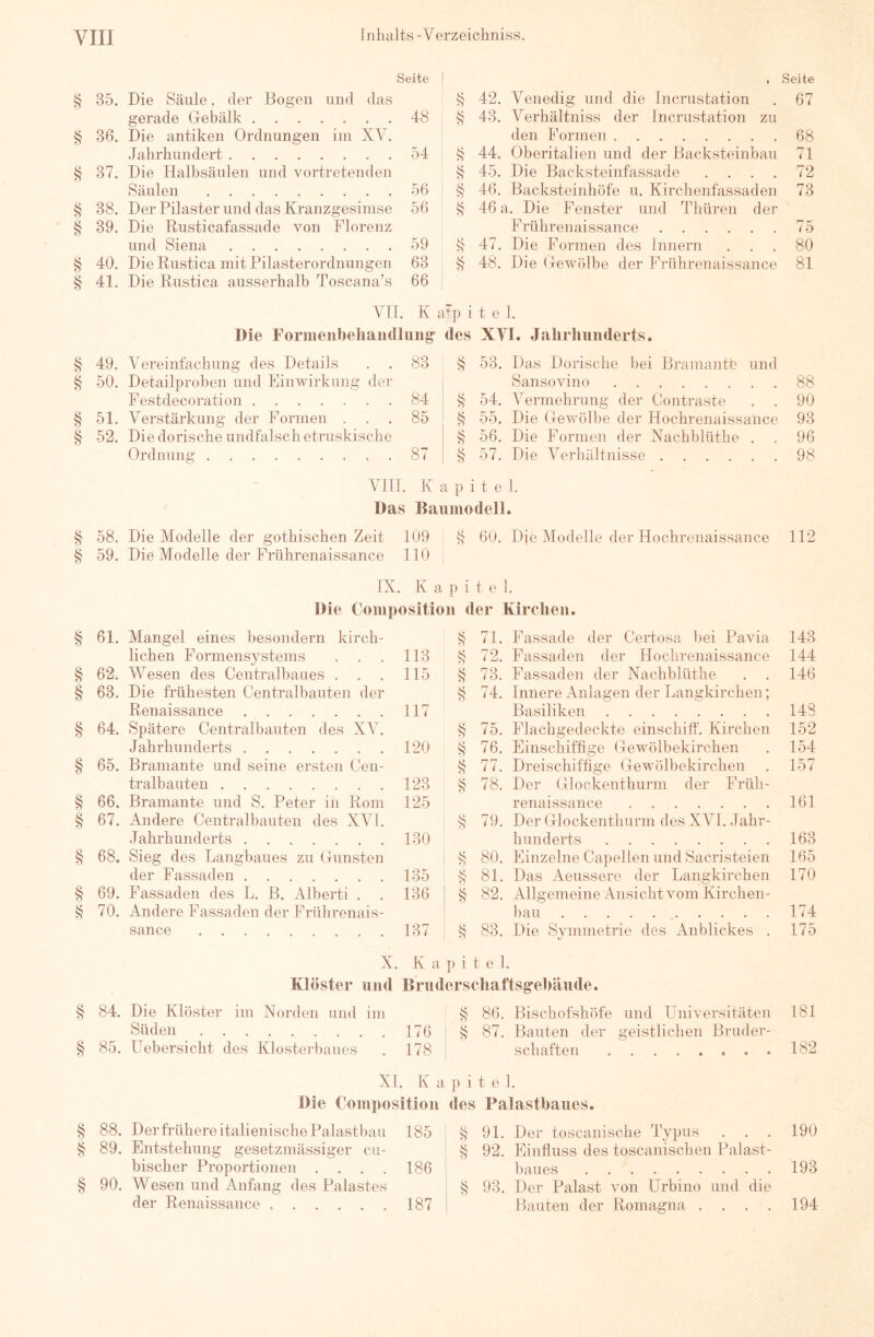 irji'Ji/i vn vjivjn eöo <u]n <Ujnzrjä <UA ot/ry/: vr^VA <^ava VIII Seite § 35. Die Säule, der Bogen und das gerade Gebälk 48 Jahrhundert 54 § 37. Die Halbsäulen und vortretenden Säulen 56 38. Der Pilaster und das Kranzgesimse 56 39. Die Rusticafassade von Florenz und Siena 59 40. Die Rustica mit Pilasterordnungen 63 41. Die Rustica ausserhalb Toscana’s 66 § 42. Venedig und die Incrustation § 43. Verhältniss der Incrustation zu ^ 44. Oberitalien und der Backsteinbau S 45. Die Backsteinfassade . . . . ^ 46. Backsteinhöfe u. Kirchenfassaden § 46 a. Die Fenster und Thüren der Frührenaissance § 47. Die Formen des Innern 48. Die Gewölbe der Frtthrenaissance VII. K a^p i t e 1. Die Formeiibeliaiitlliiiig des XYI. Jahrhunderts. 49. Vereinfachung des Details . . 83 50. Detailproben und Einwirkung der Festdecoration 84 51. Verstärkung der Formen ... 85 52. Die dorische undfalsch etruskische Ordnung 87 § 53. Das Dorische bei Bramante und Sansovino ^ 54. Vermehrung der Contraste . . § 55. Die Gewölbe der Hochrenaissance 56. Die Formen der Nachblüthe . § 57. Die Verhältnisse VHT. K a p i t e 1. Das Baumodell. 58. Die Modelle der gothischen Zeit 109 , § 60. Die Modelle der Hochrenaissance 59. Die Modelle der Frührenaissance 110 IX. K a p i t e 1. Die Compositioii der Kirclieii. 61. Mangel eines besondern kirch- lichen Formensystems . . . 113 62. Wesen des Centralbaues . . . 115 63. Die frühesten Centralbauten der Renaissance 117 64. Spätere Centralbauten des XA^. Jahrhunderts 65. Bramante und seine ersten Cen- tralbauten 66. Bramante und S. Peter in Rom 67. Andere Centralbauten des XVI. Jahrhunderts 68. Sieg des Langbaues zu Gunsten der Fassaden 69. Fassaden des L. B. Alberti . . 70. Andere Fassaden der Frührenais- sance ^ 71. Fassade der Certosa bei Pavia 72. Passaden der Hochrenaissance § 73. Passaden der Nachblüthe § 74. Innere Anlagen der Langkirchen; Basiliken k 75. Plachgedeckte einschilf. Kirchen § 76. Einschiffige Gewölbekirchen ^ 77. Dreischiftige Gewölbekirchen ^ 78. Der Glockenthurm der Früh- renaissance 'S 79. Der Glockenthurm des XA^l. Jahr- hunderts 1 S 80- Einzelne Capellen und Sacristeien i S 81. Das Aeussere der Langkirchen S 82. Allgemeine Ansicht vom Kirchen- bau 83. Die Symmetrie des Anblickes . 120 123 125 130 135 136 137 X. K a p i t e 1. Klöster und Bruderscliaftsgebiiude. S 84. Die Klöster im Norden und im S 86. Bischofshöfe und ITniversitäten Süden 176iS 87. Bauten der geistlichen Bruder- § 85. Uebersicht des Klosterbaues . 178 i schäften ........ § § § XI. K a p i t e 1. Die Composition des Palastbaues. 88. Der frühere italienische Palastbau 185 89. Entstehung gesetzmässiger cii- bischer Proportionen . . . . 186 90. Wesen und Anfang des Palastes der Renaissance 187 k 91. Der toscanische Typus ^ 92. Plinfluss des toscanischen Palast- baues ^ 93. Der Palast von Urbino und die Bauten der Romagna . . . . Seite 67 71 72 73 75 80 81 88 90 93 96 98 112 143 144 146 148 152 154 157 161 163 165 170 174 175 181 182 190 193 194