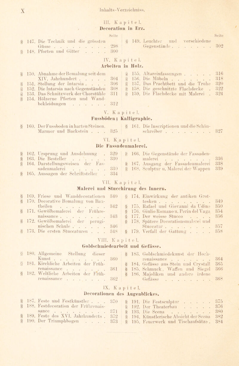 III. K a p i t e I. Decoratioii in Erz. Seite Seite 147. Die Technik und die grössten 149. Leuchter und verschiedene (4üsse 298 Gei^enstände 302 § 148. Pforten und Bitter .... 800 IV K a P i t e 1. xVrl>eiten in Holz 150. Abnahme der Bemalung seit dem $ 155. Altareinfassungen 316 XIA^. Jahrhundert 804 k 156. Die Möbeln 818 151. Stellung der Intarsia .... 806 157. Das Prachtbett und die Truhe 320 152. Die Intarsia nach Gegenständen 308 k 158. Die geschnitzte Flachdecke 322 s 158. Das Schnitz werk der Chorstühle 811 159. Die Flachdecke mit Malerei . 824 § 154. Hölzerne Pforten und AA'^and- bekleidungen 312 Ah K a p i t e 1. Fiissbötlen; Kalligraphie. § 160. DerFnsshoden inhartenSteinen, ^ 161. Die Inscriptionen und die Schön- Marmor und Backstein . . . 825 Schreiber 827 \ 1. K a p i t e 1. IHe Fassadennialerei. 162. Ursprung und Ausdehnung 829 § 166. Die tlegenstände der Fassaden- 163. Die Besteller 330 malerei 336 § 164. Darstellungsweisen der Fas- 167. Ausgang der Fassadenmalerei 338 sadenmalerei 880 k 168. Scul])tur u. Alalerei der AA^appen 339 § 165. Aussagen der Schriftsteller 834 VH. K a }) i t e 1. Malerei und Stuccliirnng' des Innern. 169. Friese und AA^anddecorationen 840 174. Einwirkung der antiken Hrot- 170. Decorative Bemalung von Bau- tesken theilen 175. Rafael und Giovanni da Udine 350 § 171. Glewölbemalerei der Frühre- § 176. (Giulio Romano u. Perin del A'aga 354 naissaiice 348 § 177. Der weisse Stucco .... 356 § 172. Gewölbemalerei der perugi- 178. Spätere Decorationsmalerei und nischen Schule 846 Stuccatur 357 § 173. Die ersten Stnccaturen . 848 179. A^erfall der Hattung .... 358 VIH. K a }> i t e I. (Toldscliiniedearheit und Hefässe. 180. Allgemeine Stellung dieser 183. Goldschmiedekunst der Hoch- Kunst renaissance 864 § 181. Kirchliche Arbeiten der Früh- 184. (lefässe aus Stein und Grvstall 365 renaissance 361 185. Schmuck, AALiffen und Siegel 366 § 182. AA^eltliche Arbeiten der Früh- 186. Majoliken und andere Lahme renaissance 862 Gefässe 368 IX. , K ; Li i t e 1. Oecoralionen des Aiig'enhlickes, 187. Feste und Festkünstler . 870 191. Die Festscul})tur 375 § 188. Festdecoration der Frührenais- 192. Der Theaterbau 376 sance 371 193. Die Seena 380 § 189. Feste des XVI. Jahrhunderts . 372 194, Künstlerische Absicht der Seena 382 190. Der Triumphbogen .... 373 195. Feuerwerk und Tischaufsätze . 384