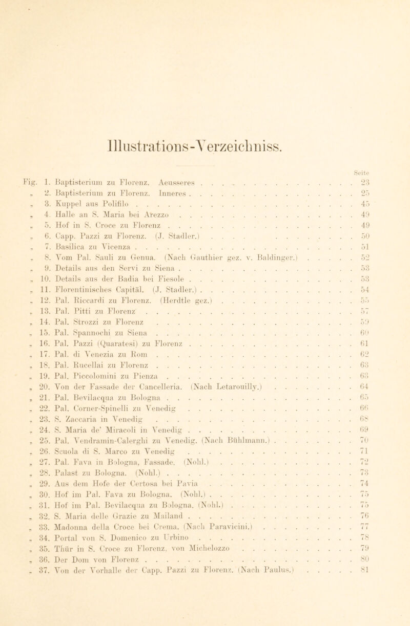 jllustratioiis-A^erzeicliiiiss. 1. 2. 3. 4. 5. (5. I. 8. 9. 10. 11. 12. 13. 14. 15. 16. 17. 18. 19. 20. 21. 22. 23. 24. 25. 26. 27. 28. 29. 30. 31. 32. 33. 34. 35. 36. 37. Haptisteriiiiii zu Flureuz. Aeusseres llaptisteriuin zu Florenz. Inneres Ku})])el aus Folifilo Halle an S. Maria hei Arezzo Hof in 8. Ch’oce zu Florenz Capp. Pazzi zu Florenz. (J. Stadler.) .... . . Basilica zu Vicenza Aom Pal. Sauli zu (lenua. (Nach (niutliier gez. v. Baldiiiger.) Details aus den Servi zu Siena Details aus der Hadia hei Fiesoie Florentiiiisches Capital. (.1. Stadler.) Pal. Riccardi zu Florenz. (Herdtle gez.) Pal. Pitti zu Florenz Pal. Strozzi zu Florenz Pal. Spannochi zu Siena Pal. Pazzi (Duaratesi) zu Florenz Pal. di A enezia zu Pom Pal. Pucellai zu Florenz Pal. Piccolomini zu Pienza Von der Fassade der Cancelleria. (Nach Letarouilly.) . . . F’al. Bevilacqua zu Bologna Pal. Corner-Spinelli zu AAnedig S. Zaccaria in AAnedig . . . S. Maria de’ Miracoli in AAnedig Pal. A'endramin-Calerghi zu A^enedig. (Nach Bühlmann.) . Scuola di S. Alarco zu A'enedig Pal. Fava in Bologna, Fassade. (Nohl.) Palast zu Bologna. (Nohl.) Aus dem Hofe der Certosa hei Pavia Hof iin Pal. Fava zu Bologna. (Nohl.) Hof im Pal. Bevilacqua zu Bologna. iNohl.) S. Alaria delle Crazie zu Alailand . . . Madonna della Croce hei Crcma. (Nach Paravicini.i . . . . Portal von S. Domenico zu Crhino Thür in S. Croce zu Florenz, von Michelozzo Der Dom von Florenz Aon der A^orhalh' der Capj). Pazzi zu Florenz. (Nach Paulus.) Seite 23 25 45 49 49 59 51 52 53 53 54 59 6ii 61 62 63 63 64 65 69 6 s 69 79 71 72 73 74 r- - t -) (5 7() 78 79 89 81