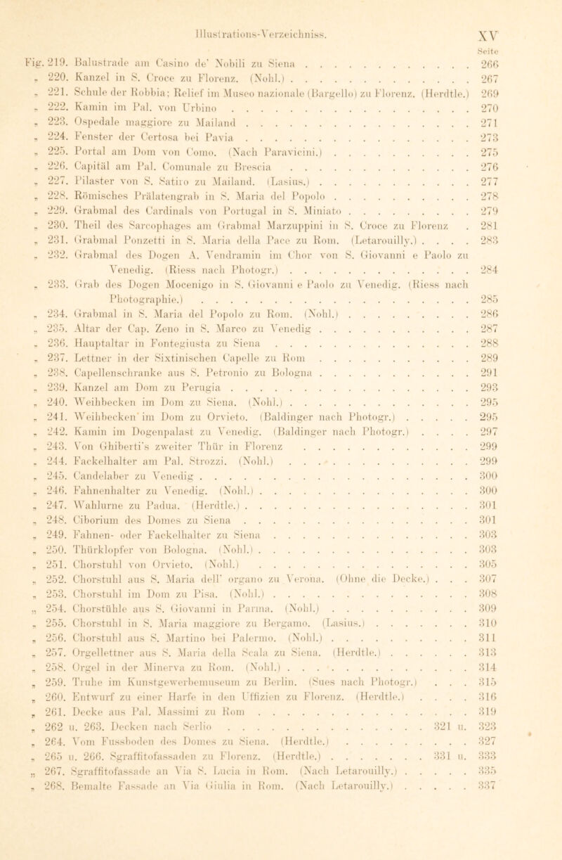 210. Balustr:i<le am Casino de' Xohili zu .Siena 220. Kanzel in S. Croce zu Florenz. (Xolil.l 221. Schule der Holdua; Relief iin Museo nazionale ( llar.mdlo) zu f'loi'enz. 222. Kamin im Pal. von Urhino (IKu’dtle.) 223. Ospedale ma,i>:giore zu .Mailand 224. Fenster der ('ertosa bei Pavia 225. Portal am Dom von Coino. (Nach Paravicini.) 220. Capital am Pal. Comunale zu Brescia 22 <. Pilaster von S. Satiio zu Mailand. iLasius.) 228. Römisches Prälatengrah in S. iMaria del Popolo 229. Grrahmal des Cardinais voji Portugal in S. Miniato 230. Theil des Sarco{)hages am Crahmal Marzuppini in S. Croce zu Florenz 231. (Irahmal Bonzetti in S. .Maria della Bace zu Rom. (Letarouilly.) . . . . 232. Grabmal des Dogen A. \endramin im Chor von >S. Giovanni e Baolo zu Venedig. iRiess nach Bhotogr.) 233. Grab des Dogen Mocenigo in S. Gi(tvanni e Paolo zu \'enedig. ( Hiess nach Photograi)hie.) 234. Grabmal in S. Maria del F’opolo zu Rom. (Nohl.) 235. .Altar der Cap. Zeno in S. Marco zu \>nedig 236. Hau})taltar in Fontegiusta zu Siena 237. Lettner in der Sixtinischen Ca})elle zu Rom 238. Ca])ellenschranke aus S. Betronio zu Bologna 239. Kanzel am Dom zu Berugia 240. AVeihhecken im Dom zu Siena. (Nohl.i 241. AVeihbecken* im Dom zu Orvieto. (Baidinger nach Bhotogr.) 242. Kamin im Dogenpalast zu AAmedig. (Baidinger nach Photogi’.) . . . . 243. Von Ghiherti's zweiter Thür in Florenz 244. Fackelhalter am Pal. Strozzi. (Nohl.) 245. Candelaher zu Venedig 246. Fahnenhalter zu Venedig. (Nohl.i 247. Wahlurne zu Badua. (Herdtle.) 248. Cihorium des Domes zu Siena 249. Fahnen- oder Fackelhalter zu Siena 250. Thürklopfer von Bologna. (Nohl.) 251. Chorstuhl von Orvieto. (Nohl.) 252. Chorstuhl aus S. Maria delP organo zu A erona. (Ohne die Decke.) . Chorstuhl im Dom zu Bisa. (Nohl.) Chorstühle aus S. Giovanni in Barma. (Nohl.) 255. Chorstuhl in S. Maria maggiore zu Bergamo. (Lasius.) . . . 256. Chorstuhl aus S. Martino hei Balermo. (Nohl.) 257. Orgellettner aus S. Alaria della Scala zu Siena. (Herdtle.) . 258. Orgel in der Minerva zu Pom. (Nohl.) 259. Truhe im Kunstgewerhemuseum zu Berlin. (Sues nach Bhotogr.) 260. Fntwurf zu einer Harfe in den Uffizien zu Florenz. (Herdtle.) 261. Decke aus Bai. Massimi zu Hom 262 u. 263. l)ecken nach Serlio 321 u. 264. A oni Fussliodeii des Domes zu Siena. (Herdtle.) 265 u. 266. Sgraftitofa.ssaden zu Florenz. (Herdtle.) 331 u. 267. Sgraftitofassade an Ada S. Lucia in Hom. (Nach Letarouilly.) 268. Bemalte Fassade an \da Giulia in Hom. (Nach Letarouilly.) Seite 266 267 269 270 271 273 275 276 277 278 279 281 283 284 285 286 287 288 289 291 293 295 295 297 299 299 800 300 301 301 303 303 305 307 308 309 310 311 313 314 315 316 319 323 327