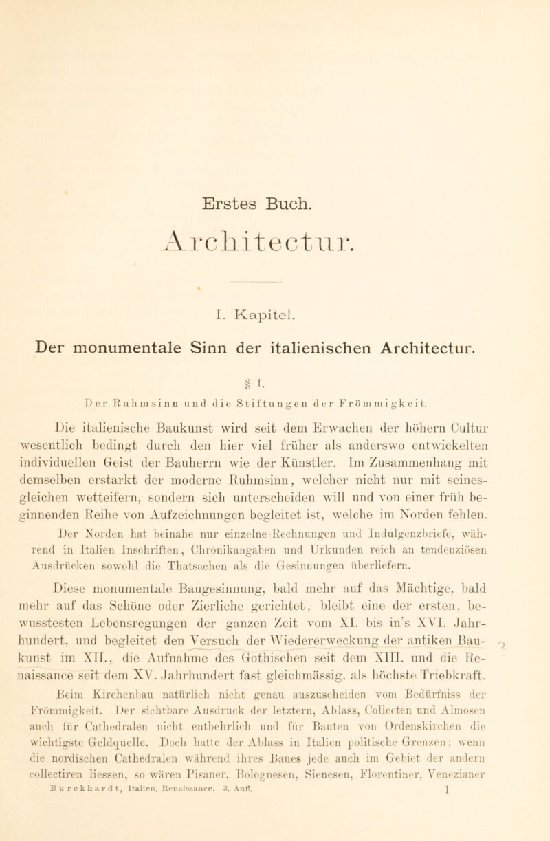 Erstes Buch. A rcli i tectii 1*. I. Kapitel. Der monumentale Sinn der italienischen Architectur. ^ 1. Der R u li m s i n n ii n d die S t i f t u n g e n d e r V r ö m ni i g k e i t. Die italienische Baukunst wird seit dem Erwachen der höhern Cultur wesentlich bedingt durch den hier viel früher als anderswo entwickelten individuellen Geist der Bauherrn wie der Künstler. Im Zusammenhang mit demselben erstarkt der moderne Buhmsinn, welcher nicht nur mit seines- gleichen wetteifern, sondern sich unterscheiden will und von einer früh be- ginnenden Reihe von Aufzeichnungen begleitet ist, welche im Norden fehlen. Der Norden hat beinahe nur einzelne Rechnungen und Indulgenzhriefe, wäh- rend in Italien Inschriften, Chronikangahen und Erkunden reich an tendenziösen Ausdrücken sowohl die Thatsachen als die Gesinnungen überliefern. Diese monumentale Baugesinnung, bald mehr auf das Mächtige, bald mehr auf das Schöne oder Zierliche gerichtet, bleibt eine der ersten, be- wusstesten Lebensregungen der ganzen Zeit vom XI. bis in s XVI. dahr- hundert, und begleitet den Versuch der Wiedereiwveckung der antiken Bau- kunst im XII., die Aufnahme des Gothischen seit dem XIII. und die Re- naissance seit dem XV. Jahrhundert fast gleichmässig, als höchste Triebki’aft. Beim Kirchenliau natürlich nicht genau auszuscheiden vom Bedürfniss der Lrönnnigkeit. Der sichtbare Ausdruck der letztem, Ablass, Collecten und Almosen auch iür ('athedralen nicht entbehrlich nnd für Bauten von Ordenskirchen die wichtigste Gelchjuelle. Doch hatte der AUass in Italien politische Grcmzen; wenn die nordischen Cathedralen während ihres Baues jede auch im Gebiet der andern collectiren Hessen, so wären Pisaner, Bolognesen, Sienesen, Plorentiner, Venezianer