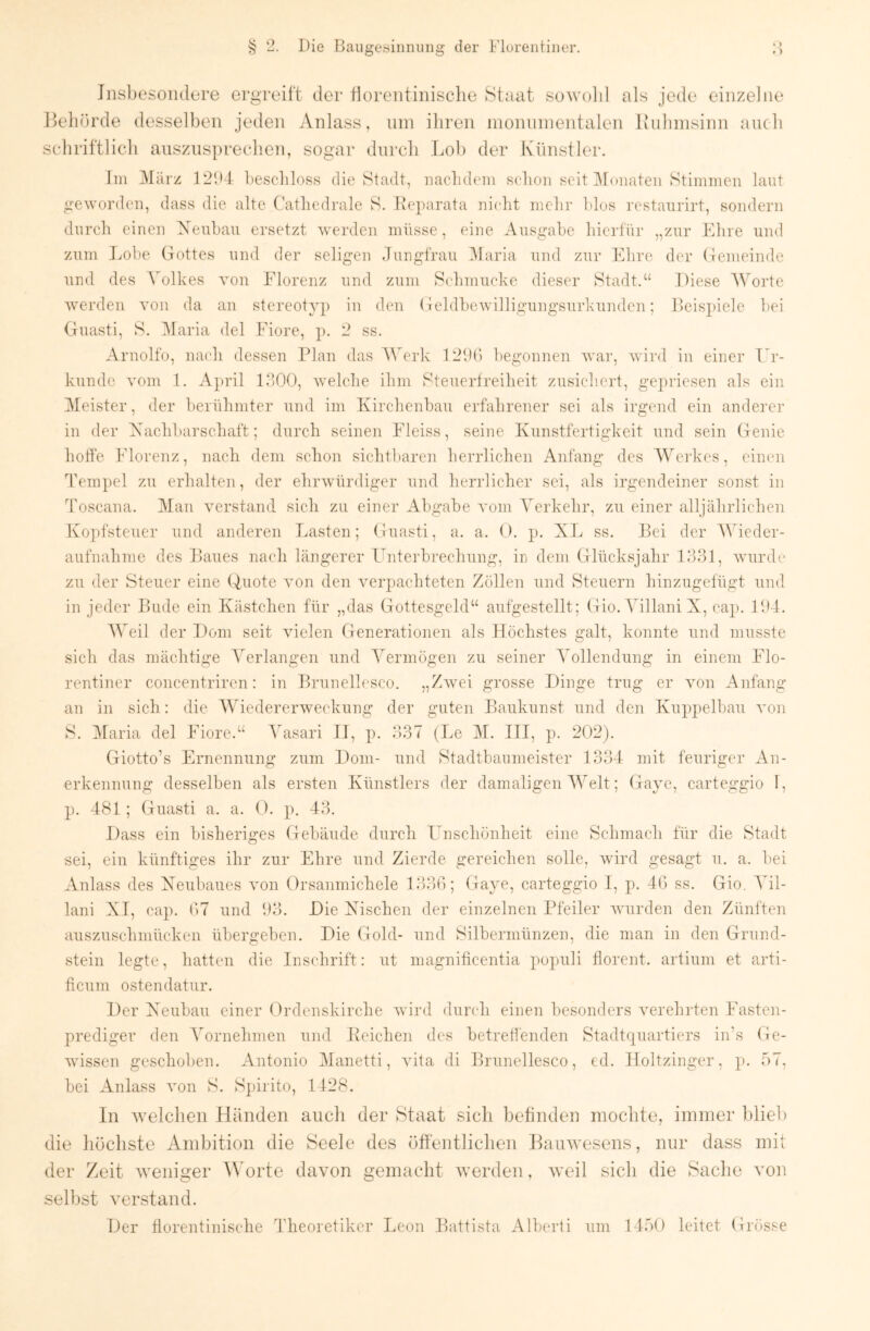 Insbesondere ergreift der florentinisclie Staat sowold als jede einzelne lleliörde desselben jeden Anlass, nni ibren nionninentalen Iviihinsinn aucb seliriftlicb ausziis])recben, sogar dnrcli Lob den* Künstler. Ini IMärz 121)4 beschloss die Stadt, naclubun schon seit IMoiiaten Stimmen laut geworden, dass die alte Cathedrale S. Heparata nicht mehr hlos restaurirt, sondern durch einen Xeubau ersetzt werden müsse, eine Ausgabe hierfür „zur Ehre und zum Lohe Gottes und der seligen Jungfrau IMaria und zur Flhre der Gemeinde und des \Alkes von Fdorenz und zum Schmucke dieser Stadt.“ Diese Worte werden von da an stereotyp in den Geldhewilligungsurkunden; Beispiele hei Guasti, S. iMaria del Fiore, p. 2 ss. Arnolfo, nach dessen Plan das Werk 12J() 1)egonnen Avar, Avird in einer Er- kunde Amm 1. April IJOO, Avelche ihm Steuerfreiheit zusichert, gepriesen als ein Meister, der berühmter und im Kirchenhau erfahrener sei als irgend ein anderer in der Aachharschaft; durch seinen Fleiss, seine Kunstfertigkeit und sein Genie hoffe Florenz, nach dem schon sichtl)aren herrlichen Anfang des AVei'kcs, einen Tempel zu erhalten, der ehi’Avürdiger und herrlicher sei, als irgendeiner sonst in Toscana. Man A^erstand sich zu einer Abgabe A'om Verkehr, zu einer alljährlichen Kopfsteuer und anderen Lasten; Guasti, a. a. O. p. XL ss. Bei der Wieder- aufnahme des Baues nach längerer Lmterhrechung, in dem Glücksjahr 1831, AAuirdc zu der Steuer eine Quote Amn den A^erpachteten Zöllen und Steuern hinzugefügt und in jeder Bude ein Kästchen für „das Gottesgeld“ aufgestellt; Gio. Yillani X, cap. 11)4. Weil der Dom seit vielen Generationen als Flöchstes galt, konnte und musste sich das mächtige Verlangen und Vermögen zu seiner Vollendung in einem F4o- rentiner concentriren: in Brunellesco. „ZAvei grosse Dinge trug er Amn Anfang an in sich: die Wiedererweckung der guten Baukunst und den Kuppelbau Amn S. iMaria del Fiore.“ 4Msari II, p. 337 (Le M. III, p. 202). Giotto’s Idrnennung zum Dom- und Stadtbaumeister 1334 mit feuriger An- erkennung desselben als ersten Künstlers der damaligen Welt; Gayc, carteggio f, p. 481; Guasti a. a. G. p. 43. Dass ein bisheriges Gebäude durch I^nschönheit eine Schmach für die Stadt sei, ein künftiges ihr zur Ehre und Zierde gereichen solle, Avird gesagt u. a. hei Anlass des Xeubaues Amii Orsanmichele 133(1; Gaye, carteggio I, p. 4(1 ss. Gio. Vil- lani XI, cap. (17 und 1)3. Die Xischen der einzelnen ITeiler Avurden den Zünften auszuschniücken übergeben. Die Gold- und Silbermünzen, die man in den Grund- stein legte, hatten die Inschrift: ut magnificentia populi fiorent. artiuni et arti- ficum ostendatur. Der X^eubau einer Grdenskirche Avird duiadi einen besonders A^erehiden Fasten- prediger den Vornehmen und Beichen des betreffenden Stadtquartiers in’s Ge- Avissen geschoben. Antonio Manetti, AÜta di Brunellesco, ed. .Holtzinger, p. 57, bei Anlass Amn S. S])ii'ito, 1128. In Avelclien Händen auch der Staat sich befinden mochte, immer blieb die liüchste Ambition die Seele des öffentlichen BauAvesens, nur dass mit der Zeit Aveniger Worte davon gemacht Averden, Aveil sich die Sache von selbst verstand. Der florentinische Jlieoretiker Leon Battista Alberti um 1450 leitet Grösse